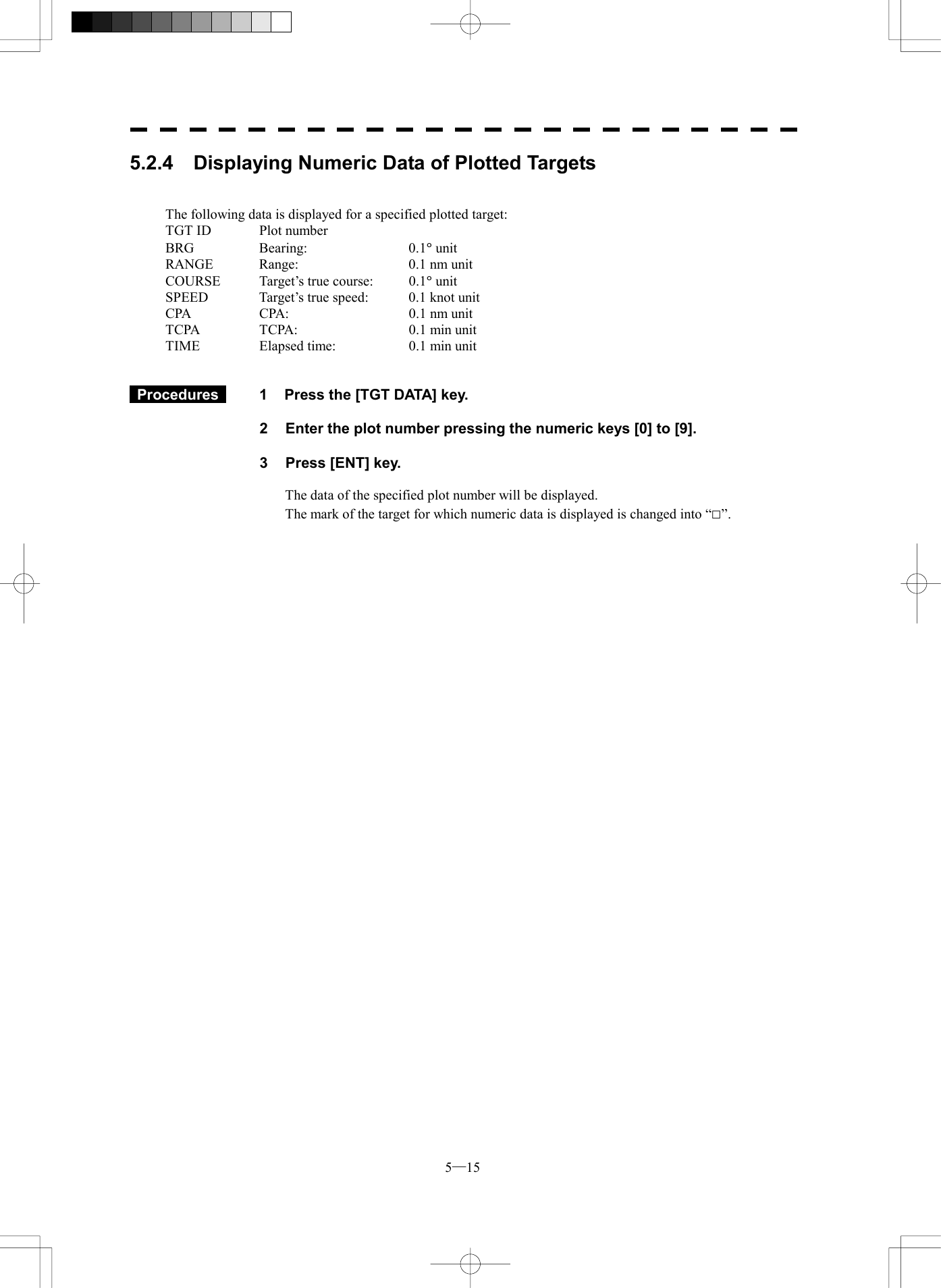  5─15 5.2.4  Displaying Numeric Data of Plotted Targets   The following data is displayed for a specified plotted target: TGT ID  Plot number BRG Bearing:   0.1&deg; unit RANGE  Range:    0.1 nm unit COURSE  Target&rsquo;s true course:  0.1&deg; unit SPEED  Target&rsquo;s true speed:  0.1 knot unit CPA  CPA:  0.1 nm unit TCPA  TCPA:    0.1 min unit TIME  Elapsed time:  0.1 min unit    Procedures   1  Press the [TGT DATA] key.  2  Enter the plot number pressing the numeric keys [0] to [9].  3  Press [ENT] key.  The data of the specified plot number will be displayed. The mark of the target for which numeric data is displayed is changed into &ldquo;□&rdquo;. 