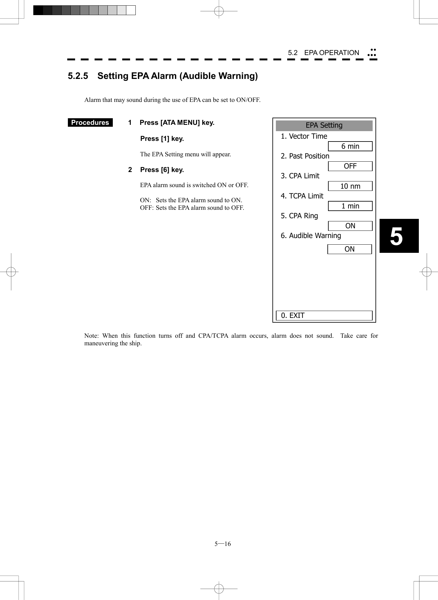  5─16 5.2   EPA OPERATION 5EPA Setting1. Vector Time6 min2. Past PositionOFF3. CPA Limit10 nm4. TCPA Limit1 min5. CPA RingON6. Audible Warning0. EXITON5.2.5    Setting EPA Alarm (Audible Warning)   Alarm that may sound during the use of EPA can be set to ON/OFF.    Procedures   1  Press [ATA MENU] key.    Press [1] key.  The EPA Setting menu will appear.  2  Press [6] key.  EPA alarm sound is switched ON or OFF.  ON:  Sets the EPA alarm sound to ON. OFF: Sets the EPA alarm sound to OFF.                 Note: When this function turns off and CPA/TCPA alarm occurs, alarm does not sound.  Take care for maneuvering the ship.     