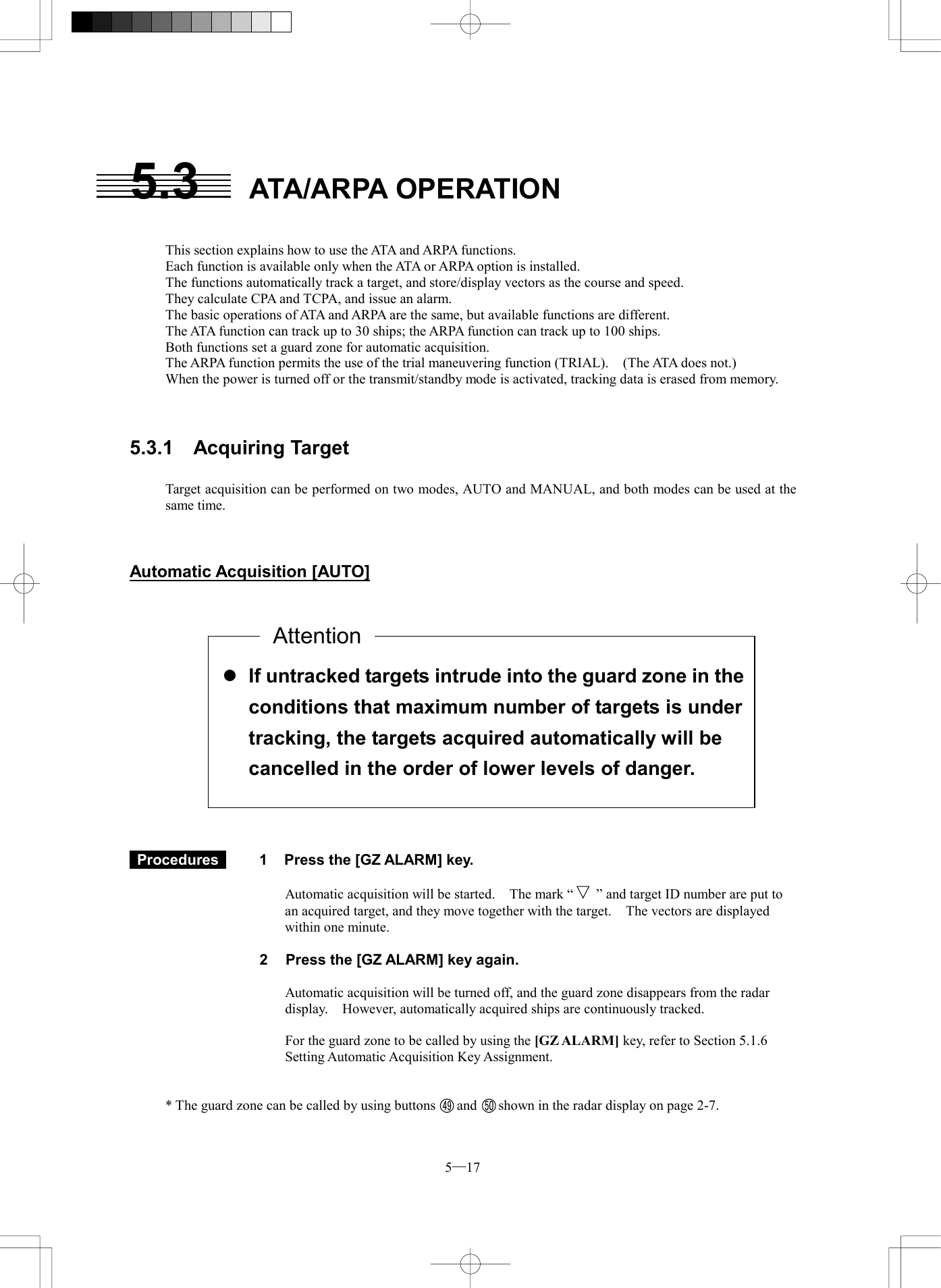  5─17  l If untracked targets intrude into the guard zone in theconditions that maximum number of targets is under tracking, the targets acquired automatically will be cancelled in the order of lower levels of danger. 5.3 ATA/ARPA OPERATION   This section explains how to use the ATA and ARPA functions. Each function is available only when the ATA or ARPA option is installed. The functions automatically track a target, and store/display vectors as the course and speed. They calculate CPA and TCPA, and issue an alarm. The basic operations of ATA and ARPA are the same, but available functions are different. The ATA function can track up to 30 ships; the ARPA function can track up to 100 ships. Both functions set a guard zone for automatic acquisition. The ARPA function permits the use of the trial maneuvering function (TRIAL).    (The ATA does not.) When the power is turned off or the transmit/standby mode is activated, tracking data is erased from memory.    5.3.1  Acquiring Target  Target acquisition can be performed on two modes, AUTO and MANUAL, and both modes can be used at the same time.    Automatic Acquisition [AUTO]                  Procedures   1  Press the [GZ ALARM] key.  Automatic acquisition will be started.    The mark &ldquo;  &rdquo; and target ID number are put to an acquired target, and they move together with the target.    The vectors are displayed within one minute.  2  Press the [GZ ALARM] key again.  Automatic acquisition will be turned off, and the guard zone disappears from the radar display.  However, automatically acquired ships are continuously tracked.  For the guard zone to be called by using the [GZ ALARM] key, refer to Section 5.1.6 Setting Automatic Acquisition Key Assignment.   * The guard zone can be called by using buttons      and      shown in the radar display on page 2-7.  Attention49 50