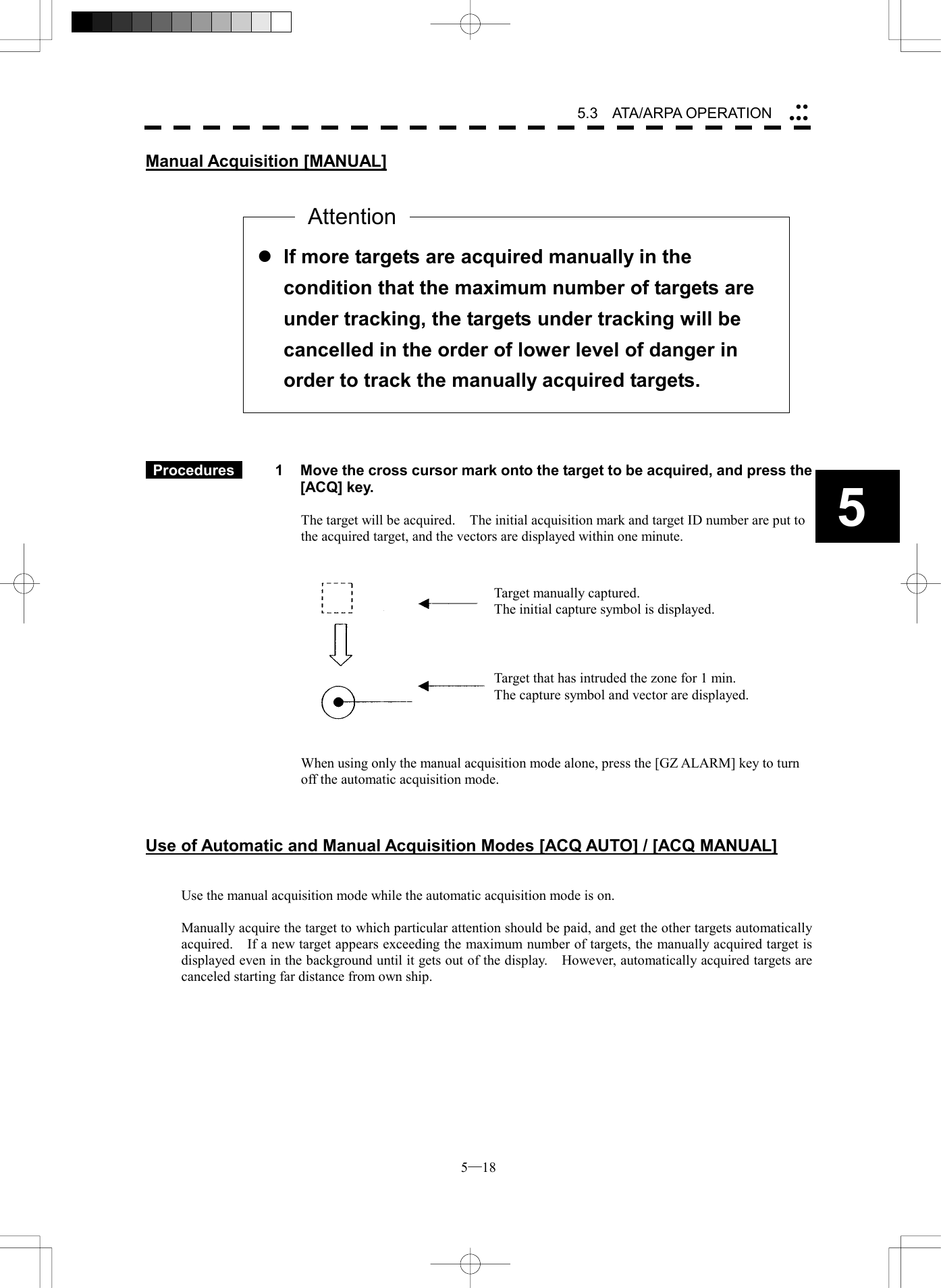  5─18 5.3   ATA/ARPA OPERATION 5Manual Acquisition [MANUAL]                    Procedures   1  Move the cross cursor mark onto the target to be acquired, and press the [ACQ] key.  The target will be acquired.    The initial acquisition mark and target ID number are put to the acquired target, and the vectors are displayed within one minute.      When using only the manual acquisition mode alone, press the [GZ ALARM] key to turn off the automatic acquisition mode.    Use of Automatic and Manual Acquisition Modes [ACQ AUTO] / [ACQ MANUAL]   Use the manual acquisition mode while the automatic acquisition mode is on.  Manually acquire the target to which particular attention should be paid, and get the other targets automatically acquired.    If a new target appears exceeding the maximum number of targets, the manually acquired target is displayed even in the background until it gets out of the display.    However, automatically acquired targets are canceled starting far distance from own ship.   l If more targets are acquired manually in the condition that the maximum number of targets are under tracking, the targets under tracking will be cancelled in the order of lower level of danger in order to track the manually acquired targets. AttentionTarget manually captured. The initial capture symbol is displayed. Target that has intruded the zone for 1 min. The capture symbol and vector are displayed. 