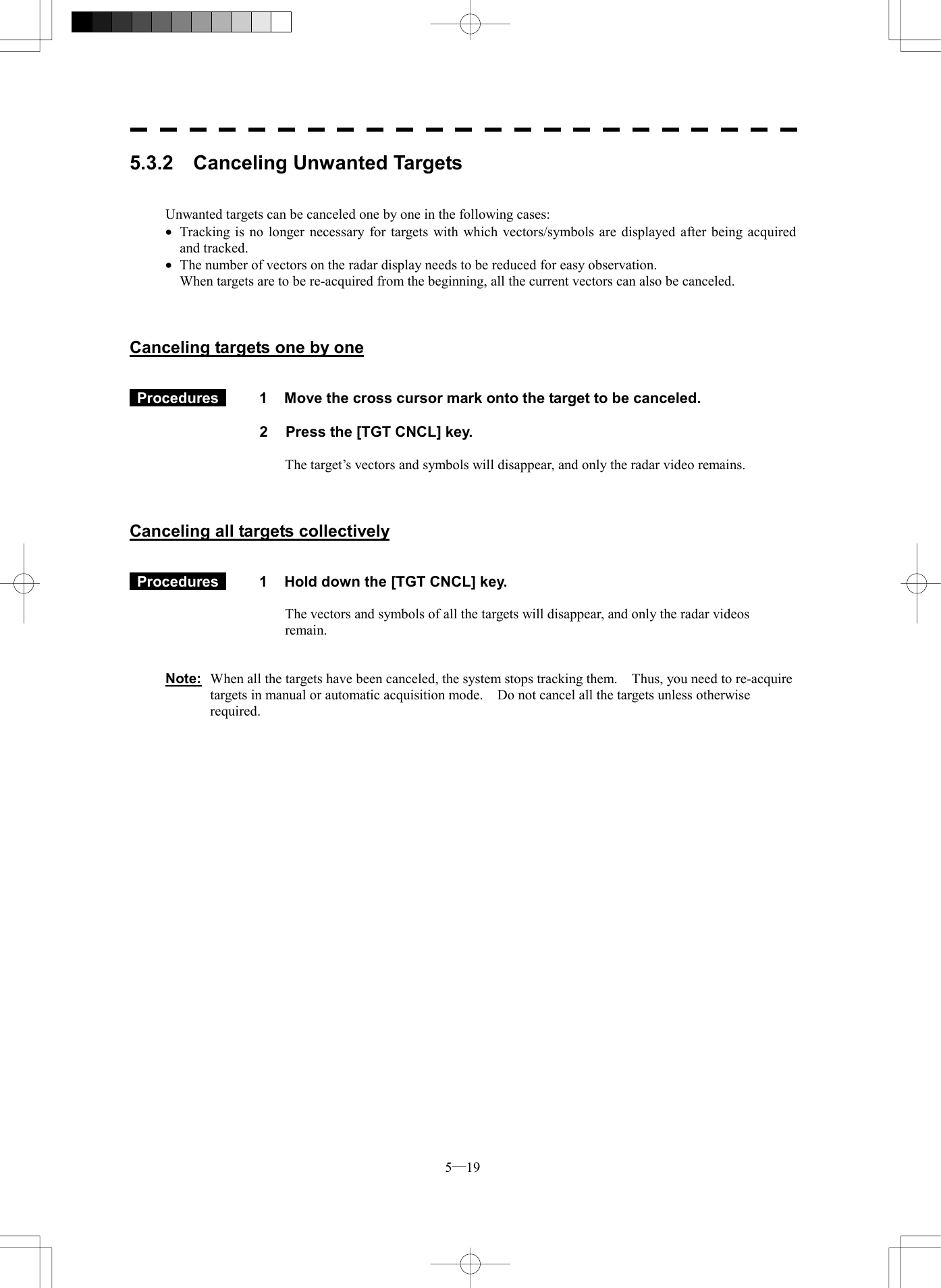  5─19 5.3.2  Canceling Unwanted Targets   Unwanted targets can be canceled one by one in the following cases: &middot;  Tracking is no longer necessary for targets with which vectors/symbols are displayed after being acquired and tracked. &middot;  The number of vectors on the radar display needs to be reduced for easy observation. When targets are to be re-acquired from the beginning, all the current vectors can also be canceled.    Canceling targets one by one    Procedures   1  Move the cross cursor mark onto the target to be canceled.  2  Press the [TGT CNCL] key.  The target&rsquo;s vectors and symbols will disappear, and only the radar video remains.    Canceling all targets collectively    Procedures   1  Hold down the [TGT CNCL] key.  The vectors and symbols of all the targets will disappear, and only the radar videos remain.   Note:  When all the targets have been canceled, the system stops tracking them.    Thus, you need to re-acquire targets in manual or automatic acquisition mode.    Do not cancel all the targets unless otherwise required.  