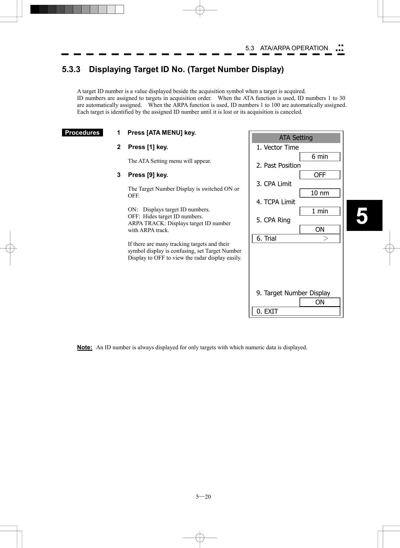  5─20 5.3   ATA/ARPA OPERATION 5ATA Setting1. Vector Time6 min2. Past PositionOFF3. CPA Limit10 nm4. TCPA Limit1 min5. CPA RingON6. Trial       ＞  9. Target Number DisplayON0. EXIT5.3.3  Displaying Target ID No. (Target Number Display)   A target ID number is a value displayed beside the acquisition symbol when a target is acquired. ID numbers are assigned to targets in acquisition order.    When the ATA function is used, ID numbers 1 to 30 are automatically assigned.    When the ARPA function is used, ID numbers 1 to 100 are automatically assigned.   Each target is identified by the assigned ID number until it is lost or its acquisition is canceled.    Procedures   1  Press [ATA MENU] key.  2  Press [1] key.  The ATA Setting menu will appear.  3  Press [9] key.  The Target Number Display is switched ON or OFF.  ON:  Displays target ID numbers. OFF:  Hides target ID numbers. ARPA TRACK: Displays target ID number with ARPA track.  If there are many tracking targets and their symbol display is confusing, set Target Number Display to OFF to view the radar display easily.             Note:  An ID number is always displayed for only targets with which numeric data is displayed.  