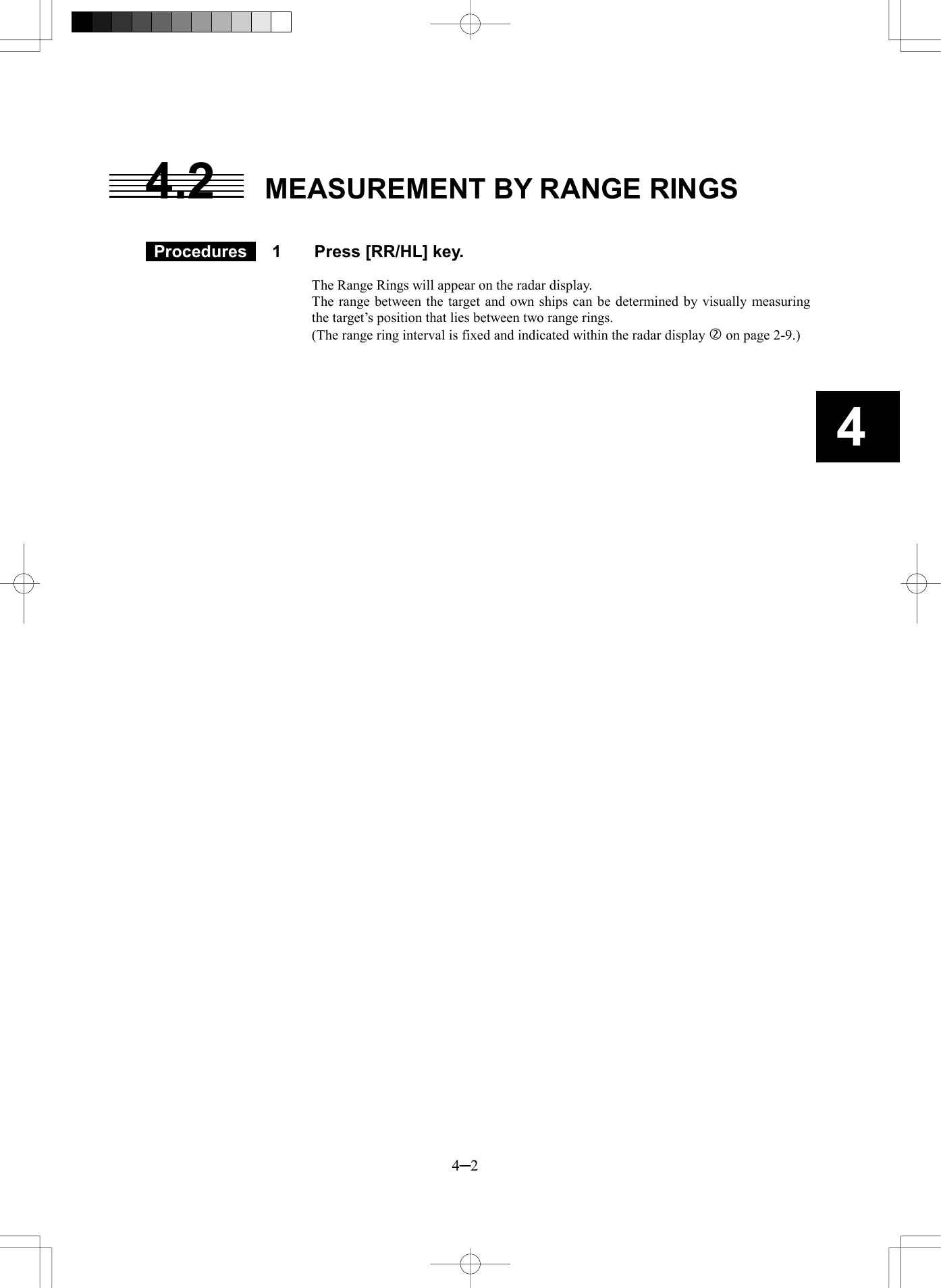   4─2 4 4.2  MEASUREMENT BY RANGE RINGS    Procedures   1  Press [RR/HL] key.  The Range Rings will appear on the radar display. The range between the target and own ships can be determined by visually measuring the target&rsquo;s position that lies between two range rings.     (The range ring interval is fixed and indicated within the radar display  on page 2-9.)    