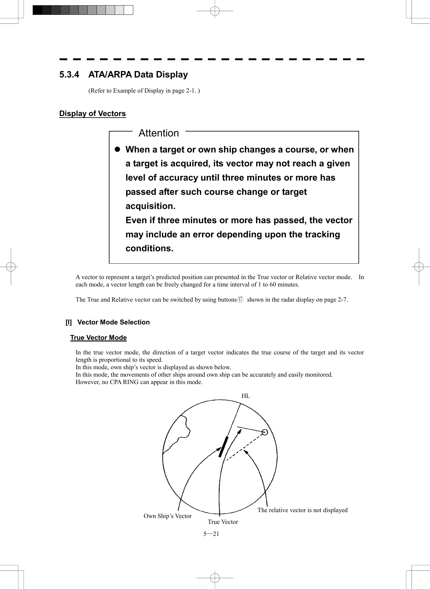  5─21 5.3.4  ATA/ARPA Data Display          (Refer to Example of Display in page 2-1. )   Display of Vectors                      A vector to represent a target&rsquo;s predicted position can presented in the True vector or Relative vector mode.    In each mode, a vector length can be freely changed for a time interval of 1 to 60 minutes.  The True and Relative vector can be switched by using buttons47  shown in the radar display on page 2-7.   [I]  Vector Mode Selection  True Vector Mode  In the true vector mode, the direction of a target vector indicates the true course of the target and its vector length is proportional to its speed. In this mode, own ship&rsquo;s vector is displayed as shown below. In this mode, the movements of other ships around own ship can be accurately and easily monitored. However, no CPA RING can appear in this mode.    l When a target or own ship changes a course, or whena target is acquired, its vector may not reach a given level of accuracy until three minutes or more has passed after such course change or target acquisition. Even if three minutes or more has passed, the vector may include an error depending upon the tracking conditions. AttentionOwn Ship&rsquo;s Vector True VectorThe relative vector is not displayedHL
