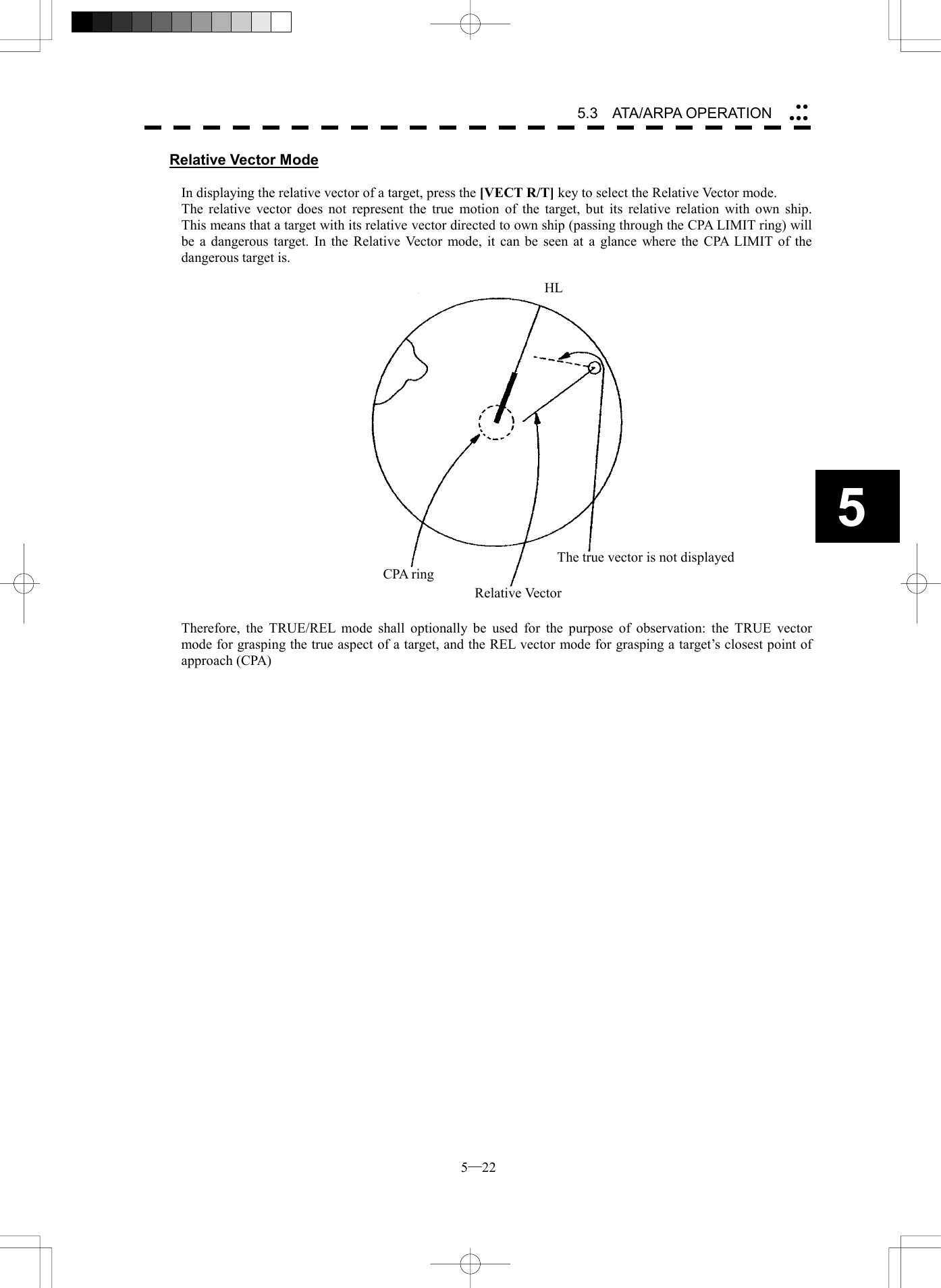  5─22 5.3   ATA/ARPA OPERATION 5Relative Vector Mode  In displaying the relative vector of a target, press the [VECT R/T] key to select the Relative Vector mode. The relative vector does not represent the true motion of the target, but its relative relation with own ship.   This means that a target with its relative vector directed to own ship (passing through the CPA LIMIT ring) will be a dangerous target. In the Relative Vector mode, it can be seen at a glance where the CPA LIMIT of the dangerous target is.     Therefore, the TRUE/REL mode shall optionally be used for the purpose of observation: the TRUE vector mode for grasping the true aspect of a target, and the REL vector mode for grasping a target&rsquo;s closest point of approach (CPA)    CPA ringRelative VectorThe true vector is not displayed HL 