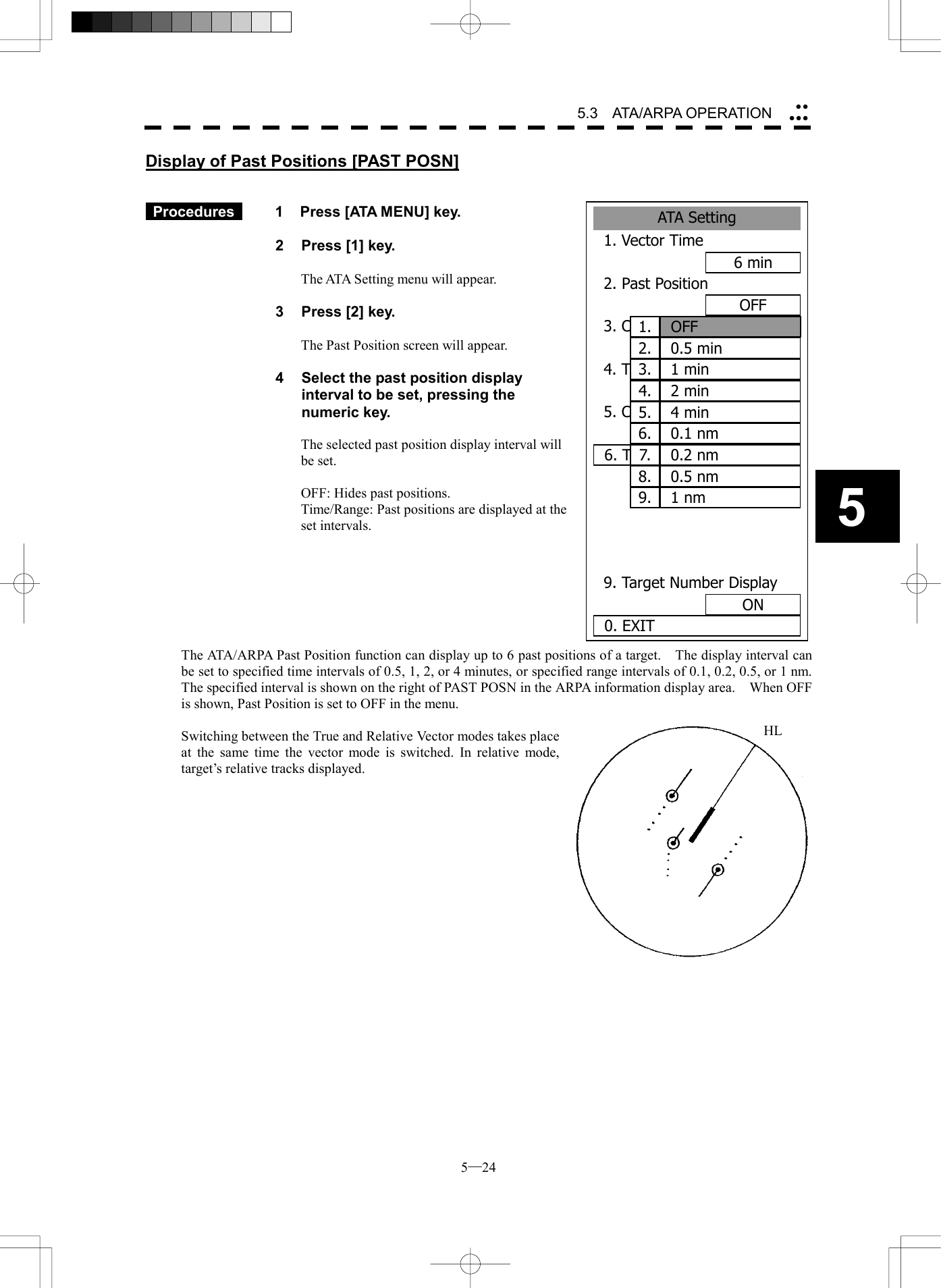  5─24 5.3   ATA/ARPA OPERATION 5ATASetting1. Vector Time6 min2. Past PositionOFF3. CPA Limit10 nm4. TCPA Limit1 nm5. CPA RingON6. TRIAL  9. Target Number DisplayON0. EXIT1. OFF2. 0.5 min3. 1 min4. 2 min5. 4 min6. 0.1 nm7. 0.2 nm8. 0.5 nm9. 1 nmDisplay of Past Positions [PAST POSN]    Procedures   1  Press [ATA MENU] key.  2  Press [1] key.  The ATA Setting menu will appear.  3  Press [2] key.  The Past Position screen will appear.  4  Select the past position display interval to be set, pressing the numeric key.  The selected past position display interval will be set.  OFF: Hides past positions. Time/Range: Past positions are displayed at the set intervals.        The ATA/ARPA Past Position function can display up to 6 past positions of a target.    The display interval can be set to specified time intervals of 0.5, 1, 2, or 4 minutes, or specified range intervals of 0.1, 0.2, 0.5, or 1 nm.     The specified interval is shown on the right of PAST POSN in the ARPA information display area.    When OFF is shown, Past Position is set to OFF in the menu.  Switching between the True and Relative Vector modes takes place at the same time the vector mode is switched. In relative mode, target&rsquo;s relative tracks displayed.             HL