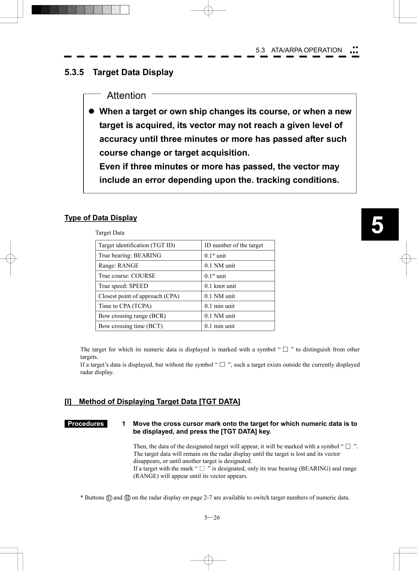  5─26 5.3   ATA/ARPA OPERATION 55.3.5  Target Data Display                    Type of Data Display  Target Data Target identification (TGT ID)  ID number of the target True bearing: BEARING  0.1&deg; unit Range: RANGE  0.1 NM unit True course: COURSE  0.1&deg; unit True speed: SPEED  0.1 knot unit Closest point of approach (CPA)  0.1 NM unit Time to CPA (TCPA)  0.1 min unit Bow crossing range (BCR)  0.1 NM unit Bow crossing time (BCT)  0.1 min unit   The target for which its numeric data is displayed is marked with a symbol &ldquo;  &rdquo; to distinguish from other targets. If a target&rsquo;s data is displayed, but without the symbol &ldquo; &rdquo;, such a target exists outside the currently displayed radar display.    [I]    Method of Displaying Target Data [TGT DATA]    Procedures   1  Move the cross cursor mark onto the target for which numeric data is to be displayed, and press the [TGT DATA] key.  Then, the data of the designated target will appear, it will be marked with a symbol &ldquo; &rdquo;.  The target data will remain on the radar display until the target is lost and its vector disappears, or until another target is designated. If a target with the mark &ldquo; &rdquo; is designated, only its true bearing (BEARING) and range (RANGE) will appear until its vector appears.   * Buttons      and      on the radar display on page 2-7 are available to switch target numbers of numeric data.  l When a target or own ship changes its course, or when a newtarget is acquired, its vector may not reach a given level of accuracy until three minutes or more has passed after such course change or target acquisition. Even if three minutes or more has passed, the vector may include an error depending upon the. tracking conditions. Attention5152