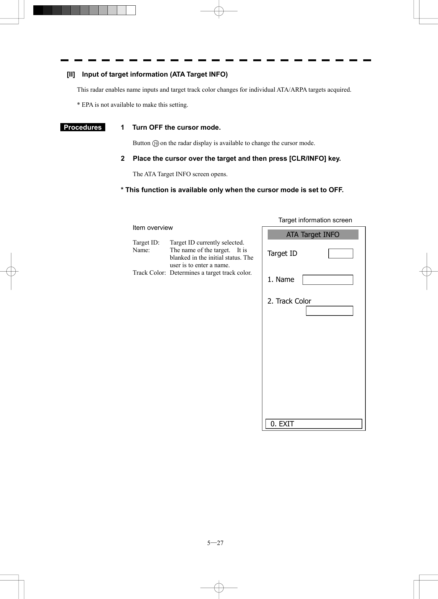  5─27 ATA Target INFO 1. Name 2. Track Color Target ID      0. EXIT [II]    Input of target information (ATA Target INFO)  This radar enables name inputs and target track color changes for individual ATA/ARPA targets acquired.  * EPA is not available to make this setting.    Procedures   1  Turn OFF the cursor mode.  Button    on the radar display is available to change the cursor mode.  2  Place the cursor over the target and then press [CLR/INFO] key.  The ATA Target INFO screen opens.  * This function is available only when the cursor mode is set to OFF.    Target information screen Item overview  Target ID:  Target ID currently selected. Name:  The name of the target.    It is blanked in the initial status. The user is to enter a name. Track Color:  Determines a target track color.                         19