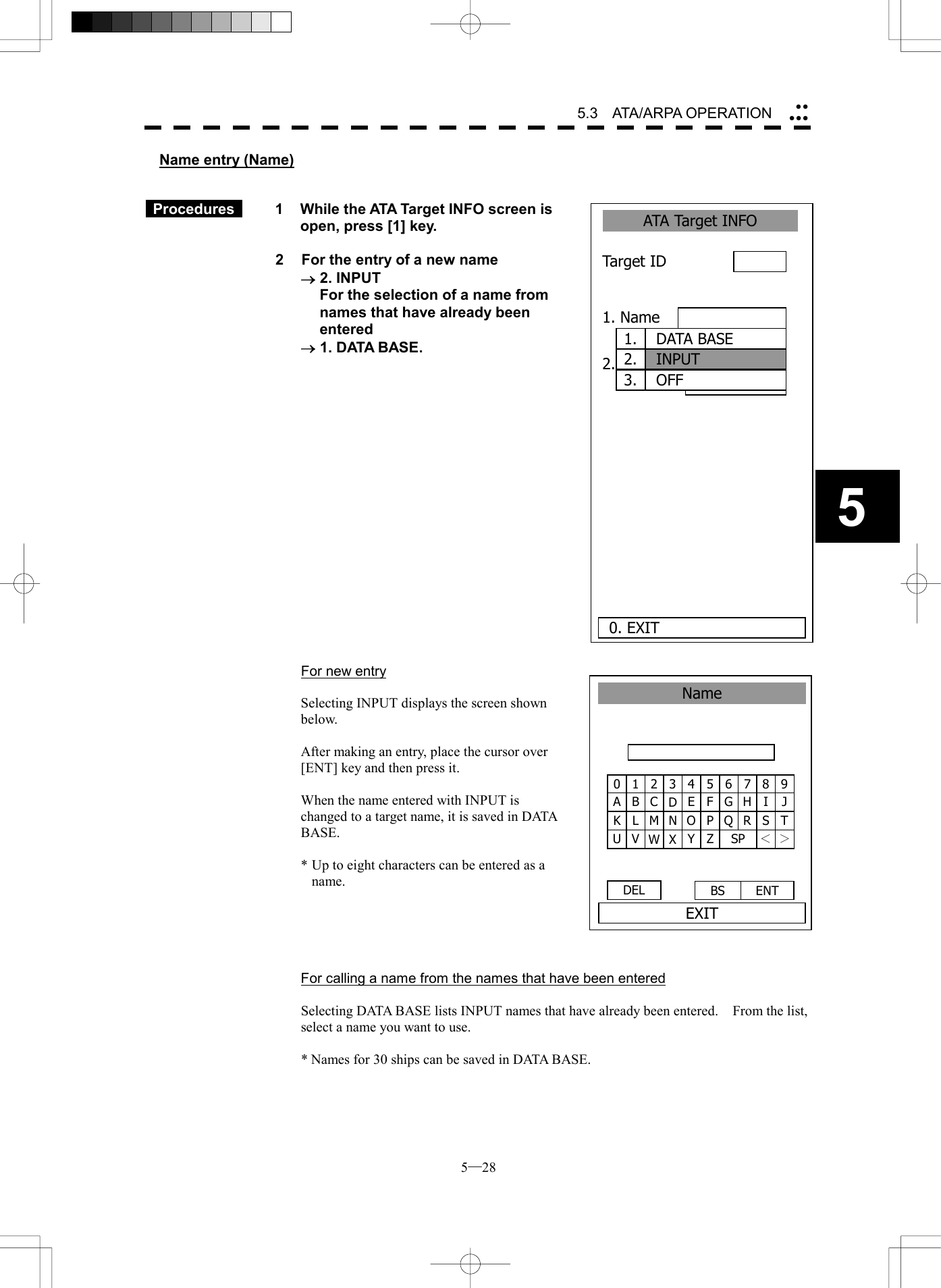  5─28 5.3   ATA/ARPA OPERATION 5Name entry (Name)    Procedures   1  While the ATA Target INFO screen is open, press [1] key.  2  For the entry of a new name &reg; 2. INPUT   For the selection of a name from names that have already been entered &reg; 1. DATA BASE.                    For new entry  Selecting INPUT displays the screen shown below.  After making an entry, place the cursor over [ENT] key and then press it.  When the name entered with INPUT is changed to a target name, it is saved in DATA BASE.  * Up to eight characters can be entered as a name.      For calling a name from the names that have been entered  Selecting DATA BASE lists INPUT names that have already been entered.    From the list, select a name you want to use.  * Names for 30 ships can be saved in DATA BASE.  1 234 5 6 7 8 90 B CDE F G H I JA L M N O P Q R S TK V W X Y Z SP ＜ ＞U DEL  ENT BS NameEXITATA Target INFO 1. Name 2. Track Color Target ID      0. EXIT1.  DATA BASE2.  INPUT3.  OFF