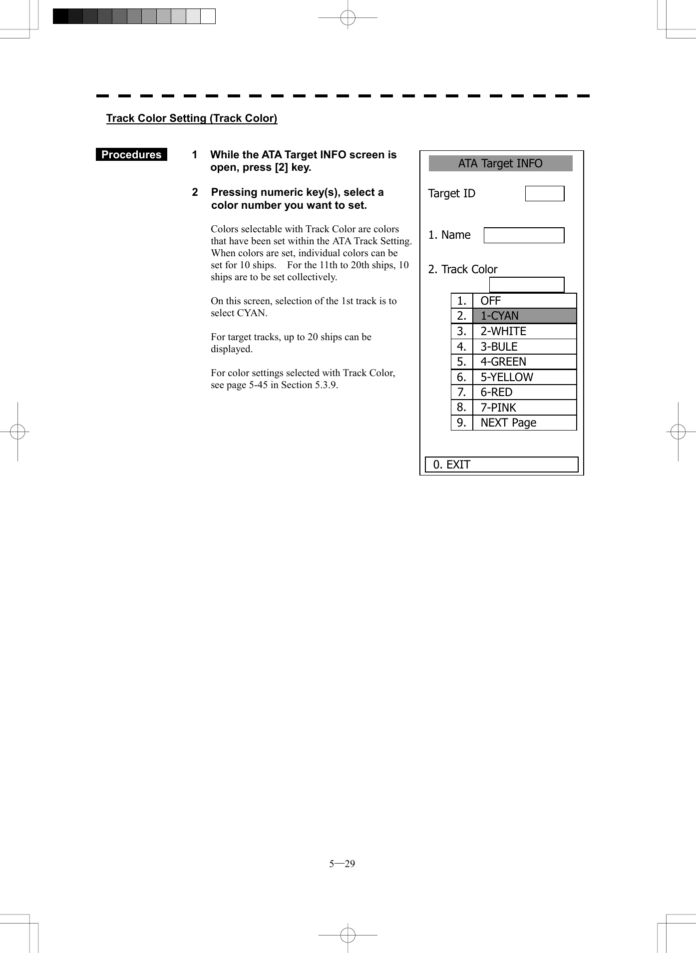 5─29 1.  OFF2.  1-CYAN3.  2-WHITE4.  3-BULE5.  4-GREEN6.  5-YELLOW7.  6-RED8.  7-PINK9.  NEXT PageATA Target INFO 1. Name 2. Track Color Target ID      0. EXIT Track Color Setting (Track Color)    Procedures   1  While the ATA Target INFO screen is open, press [2] key.  2  Pressing numeric key(s), select a color number you want to set.  Colors selectable with Track Color are colors that have been set within the ATA Track Setting.   When colors are set, individual colors can be set for 10 ships.    For the 11th to 20th ships, 10 ships are to be set collectively.  On this screen, selection of the 1st track is to select CYAN.  For target tracks, up to 20 ships can be displayed.  For color settings selected with Track Color, see page 5-45 in Section 5.3.9.           