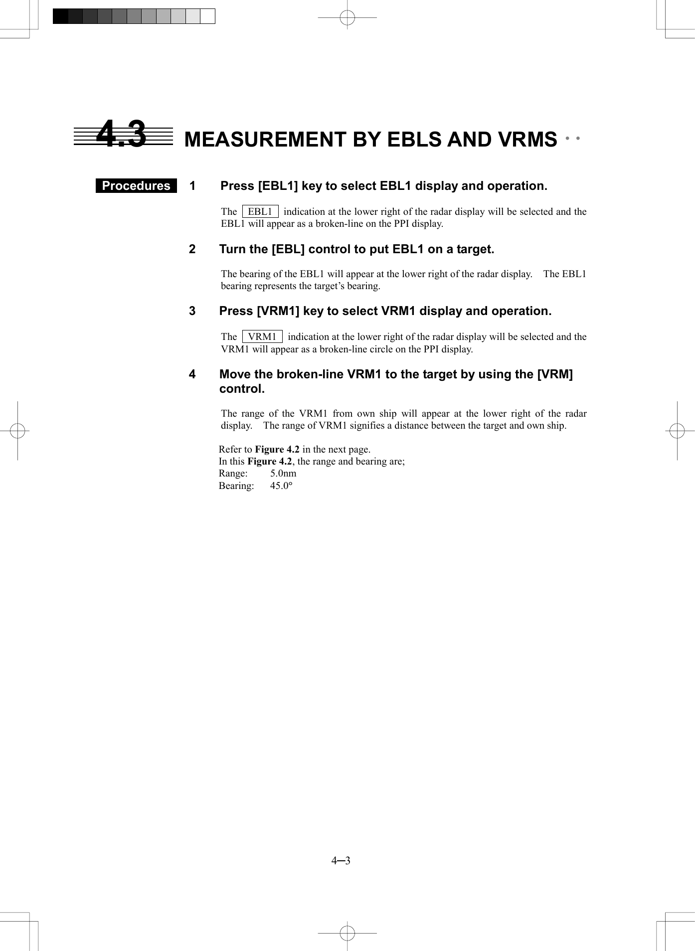 4─3 4.3  MEASUREMENT BY EBLS AND VRMS ･･     Procedures   1  Press [EBL1] key to select EBL1 display and operation.  The    EBL1    indication at the lower right of the radar display will be selected and the EBL1 will appear as a broken-line on the PPI display.  2  Turn the [EBL] control to put EBL1 on a target.  The bearing of the EBL1 will appear at the lower right of the radar display.    The EBL1 bearing represents the target&rsquo;s bearing.  3  Press [VRM1] key to select VRM1 display and operation.  The    VRM1    indication at the lower right of the radar display will be selected and the VRM1 will appear as a broken-line circle on the PPI display.  4  Move the broken-line VRM1 to the target by using the [VRM] control.  The range of the VRM1 from own ship will appear at the lower right of the radar display.    The range of VRM1 signifies a distance between the target and own ship.  Refer to Figure 4.2 in the next page. In this Figure 4.2, the range and bearing are; Range: 5.0nm Bearing: 45.0&deg; 