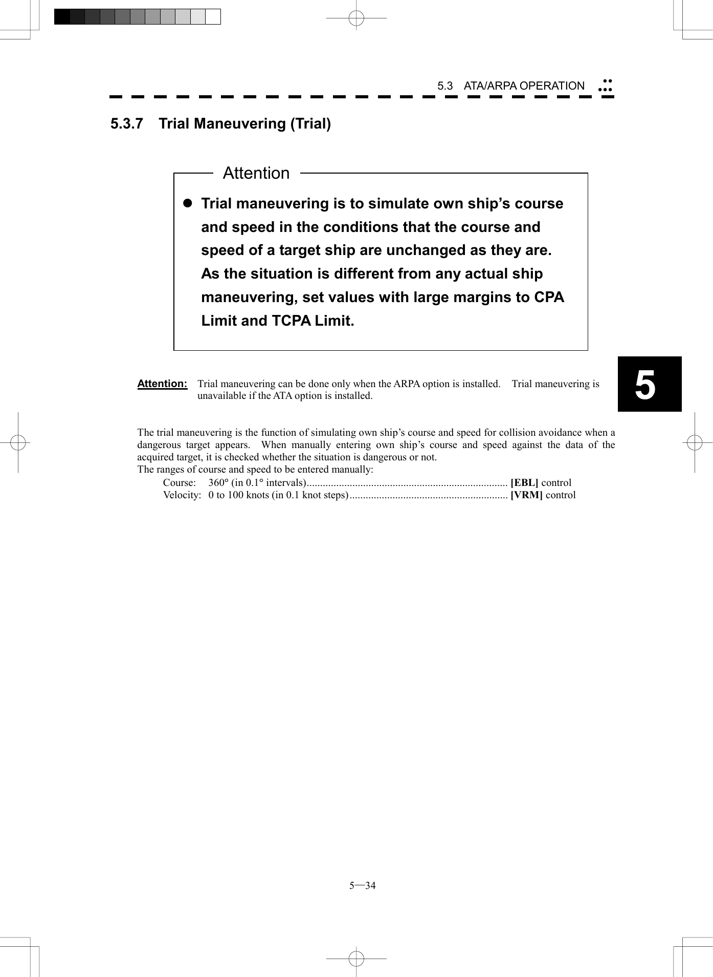  5─34 5.3   ATA/ARPA OPERATION 55.3.7  Trial Maneuvering (Trial)                     Attention:  Trial maneuvering can be done only when the ARPA option is installed.    Trial maneuvering is unavailable if the ATA option is installed.   The trial maneuvering is the function of simulating own ship&rsquo;s course and speed for collision avoidance when a dangerous target appears.  When manually entering own ship&rsquo;s course and speed against the data of the acquired target, it is checked whether the situation is dangerous or not. The ranges of course and speed to be entered manually: Course: 360&deg; (in 0.1&deg; intervals)........................................................................... [EBL] control Velocity:  0 to 100 knots (in 0.1 knot steps)........................................................... [VRM] control     l Trial maneuvering is to simulate own ship&rsquo;s course and speed in the conditions that the course and speed of a target ship are unchanged as they are.   As the situation is different from any actual ship maneuvering, set values with large margins to CPA Limit and TCPA Limit. Attention