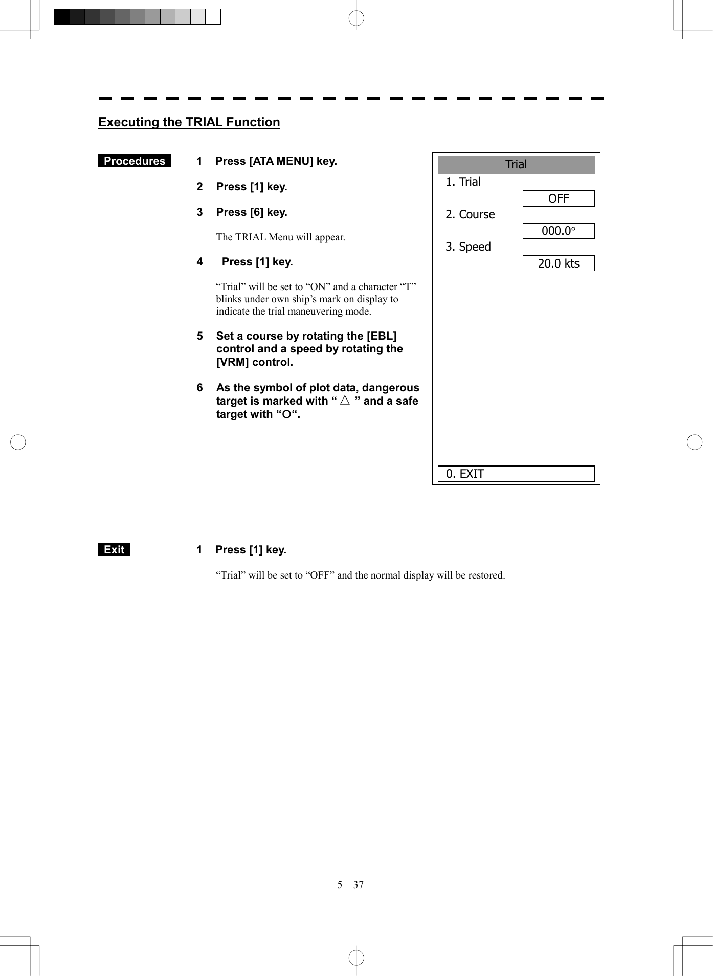  5─37 Trial1. Trial OFF2. Course000.0&deg;3. Speed 20.0 kts      0. EXIT Executing the TRIAL Function    Procedures   1  Press [ATA MENU] key.  2  Press [1] key.  3  Press [6] key.  The TRIAL Menu will appear.  4    Press [1] key.  &ldquo;Trial&rdquo; will be set to &ldquo;ON&rdquo; and a character &ldquo;T&rdquo; blinks under own ship&rsquo;s mark on display to indicate the trial maneuvering mode.  5  Set a course by rotating the [EBL] control and a speed by rotating the [VRM] control.  6  As the symbol of plot data, dangerous target is marked with &ldquo; &rdquo; and a safe target with &ldquo;&iexcl;&ldquo;.            Exit   1  Press [1] key.  &ldquo;Trial&rdquo; will be set to &ldquo;OFF&rdquo; and the normal display will be restored.  
