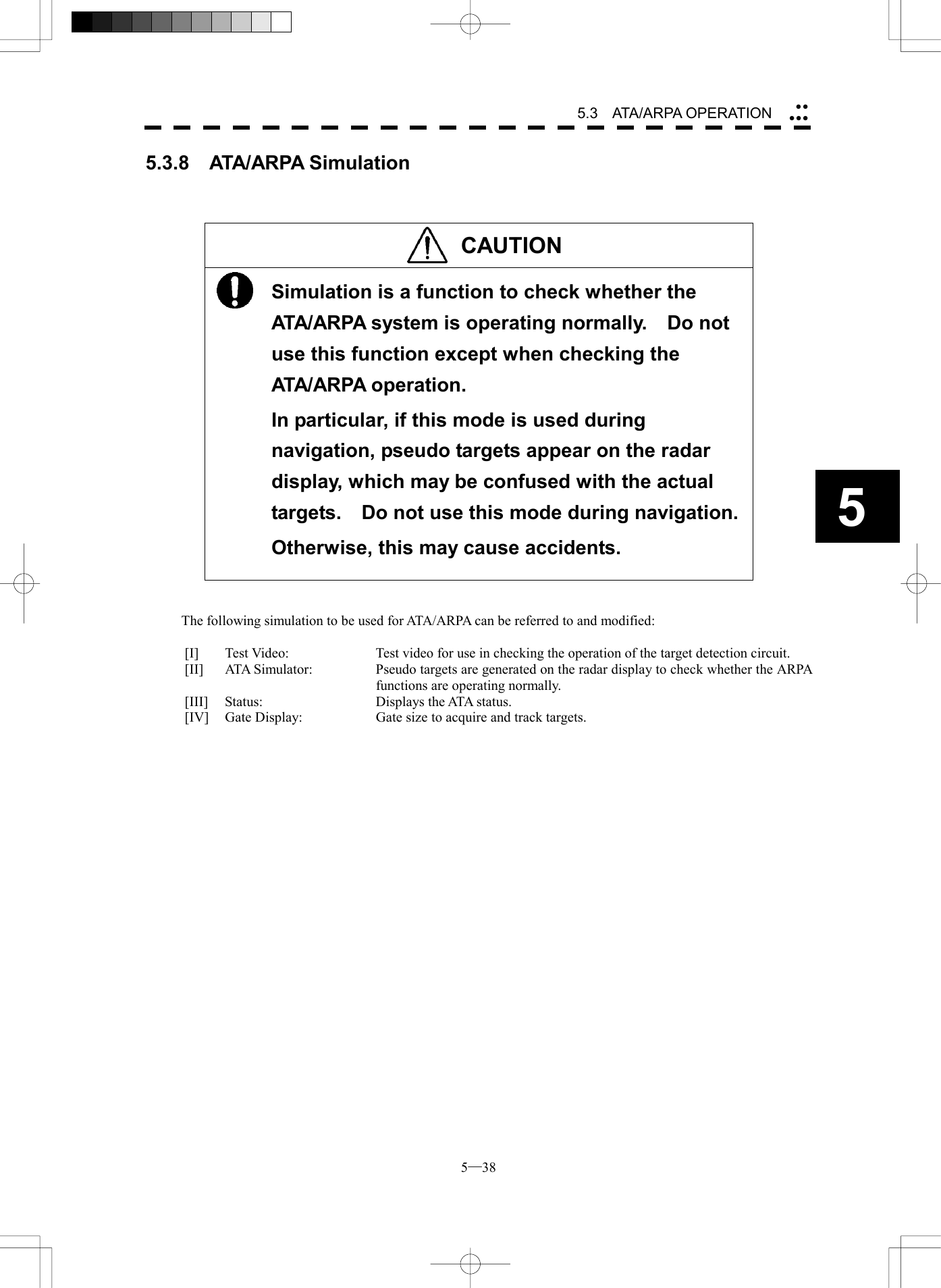  5─38 5.3   ATA/ARPA OPERATION 55.3.8  ATA/ARPA Simulation    CAUTION  Simulation is a function to check whether the ATA/ARPA system is operating normally.    Do not use this function except when checking the ATA/ARPA operation. In particular, if this mode is used during navigation, pseudo targets appear on the radar display, which may be confused with the actual targets.    Do not use this mode during navigation. Otherwise, this may cause accidents.    The following simulation to be used for ATA/ARPA can be referred to and modified:  [I]  Test Video:  Test video for use in checking the operation of the target detection circuit. [II]  ATA Simulator:  Pseudo targets are generated on the radar display to check whether the ARPA functions are operating normally. [III]  Status:  Displays the ATA status. [IV]  Gate Display:  Gate size to acquire and track targets.  