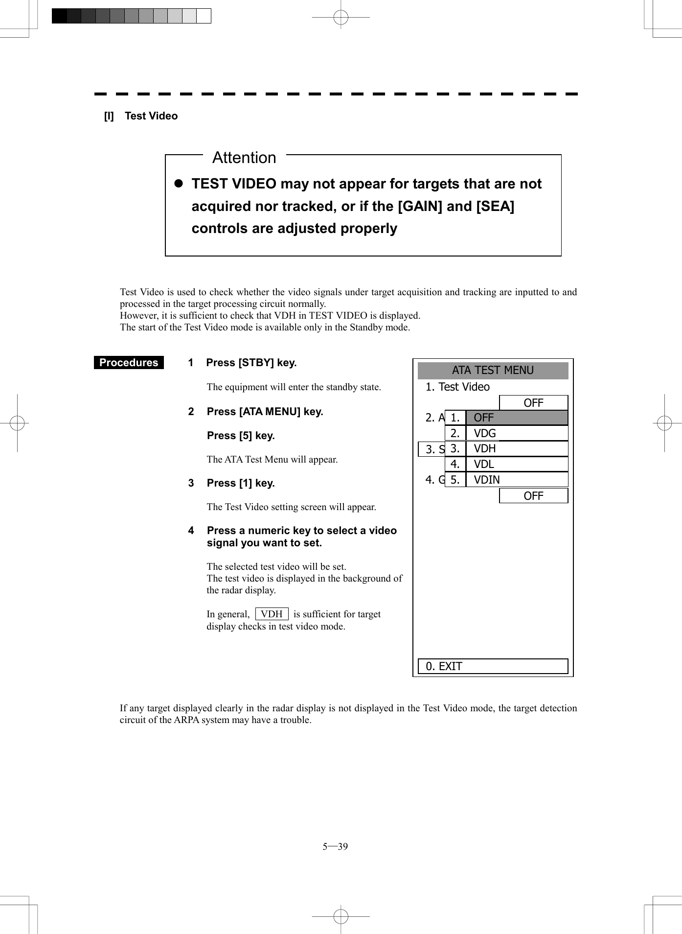  5─39 ATA TEST MENU1. Test VideoOFF2. ATA SimulatorOFF3. Status 4. Gate DisplayOFF     0. EXIT OFF1. VDG2. VDH3. VDL4. VDIN5. [I]  Test Video               Test Video is used to check whether the video signals under target acquisition and tracking are inputted to and processed in the target processing circuit normally. However, it is sufficient to check that VDH in TEST VIDEO is displayed. The start of the Test Video mode is available only in the Standby mode.    Procedures   1  Press [STBY] key.  The equipment will enter the standby state.  2  Press [ATA MENU] key.    Press [5] key.  The ATA Test Menu will appear.  3  Press [1] key.  The Test Video setting screen will appear.  4  Press a numeric key to select a video signal you want to set.  The selected test video will be set. The test video is displayed in the background of the radar display.  In general,    VDH    is sufficient for target display checks in test video mode.       If any target displayed clearly in the radar display is not displayed in the Test Video mode, the target detection circuit of the ARPA system may have a trouble.   l TEST VIDEO may not appear for targets that are not acquired nor tracked, or if the [GAIN] and [SEA] controls are adjusted properly Attention