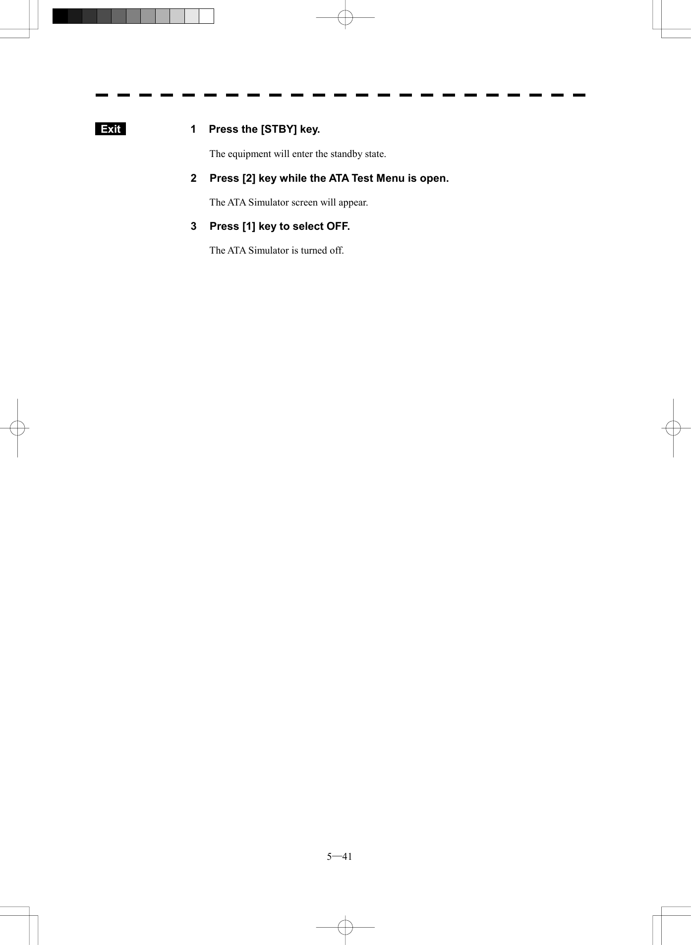  5─41   Exit   1  Press the [STBY] key.  The equipment will enter the standby state.  2  Press [2] key while the ATA Test Menu is open.  The ATA Simulator screen will appear.  3  Press [1] key to select OFF.  The ATA Simulator is turned off.  