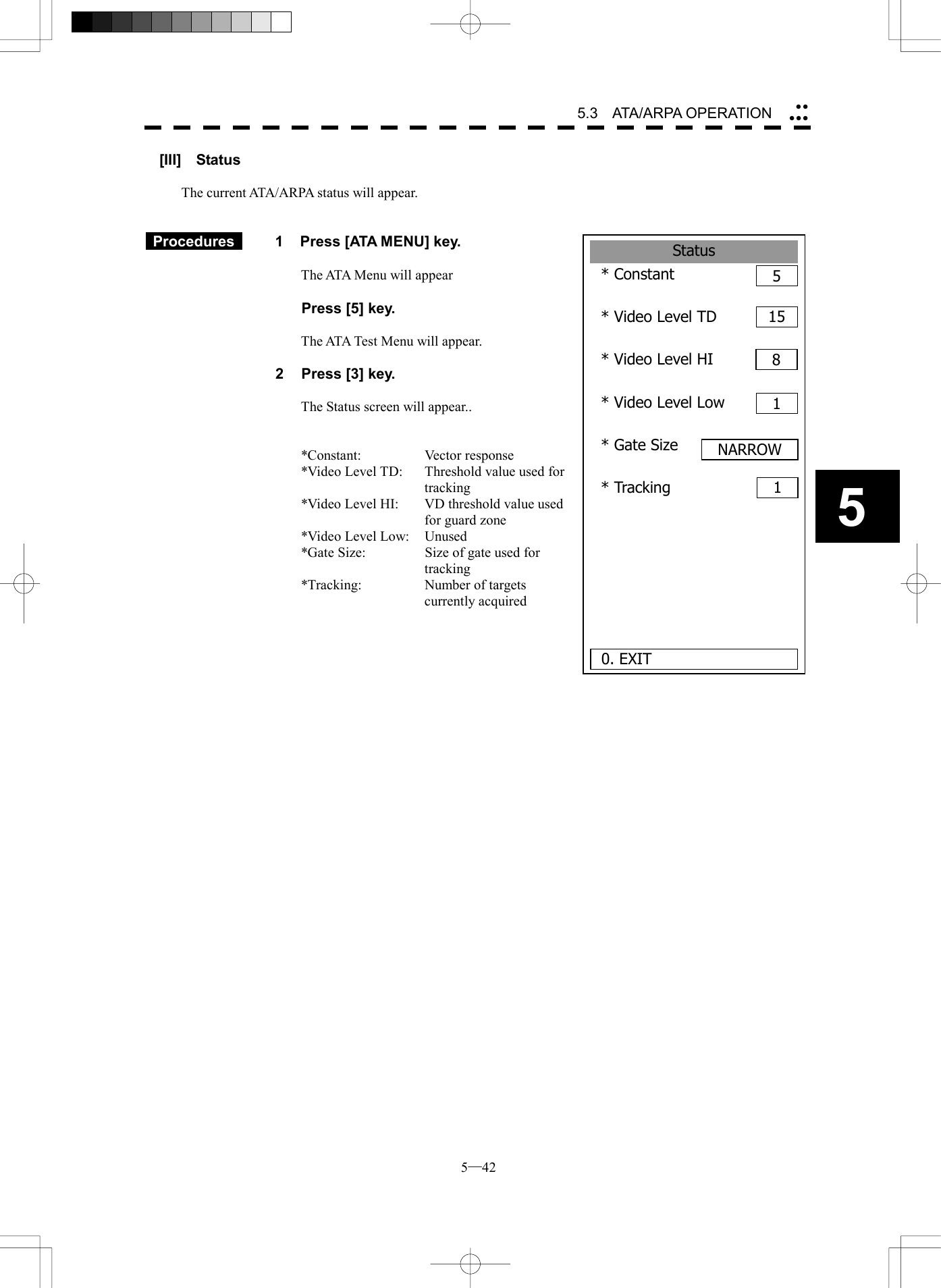  5─42 5.3   ATA/ARPA OPERATION 5Status* Constant 5* Video Level TD* Video Level HI* Video Level Low* Gate Size* Tracking  0. EXIT1581NARROW1[III]  Status  The current ATA/ARPA status will appear.    Procedures   1  Press [ATA MENU] key.  The ATA Menu will appear    Press [5] key.  The ATA Test Menu will appear.  2  Press [3] key.  The Status screen will appear..   *Constant: Vector response *Video Level TD:  Threshold value used for tracking *Video Level HI:  VD threshold value used for guard zone *Video Level Low:  Unused *Gate Size:  Size of gate used for tracking *Tracking:  Number of targets currently acquired     