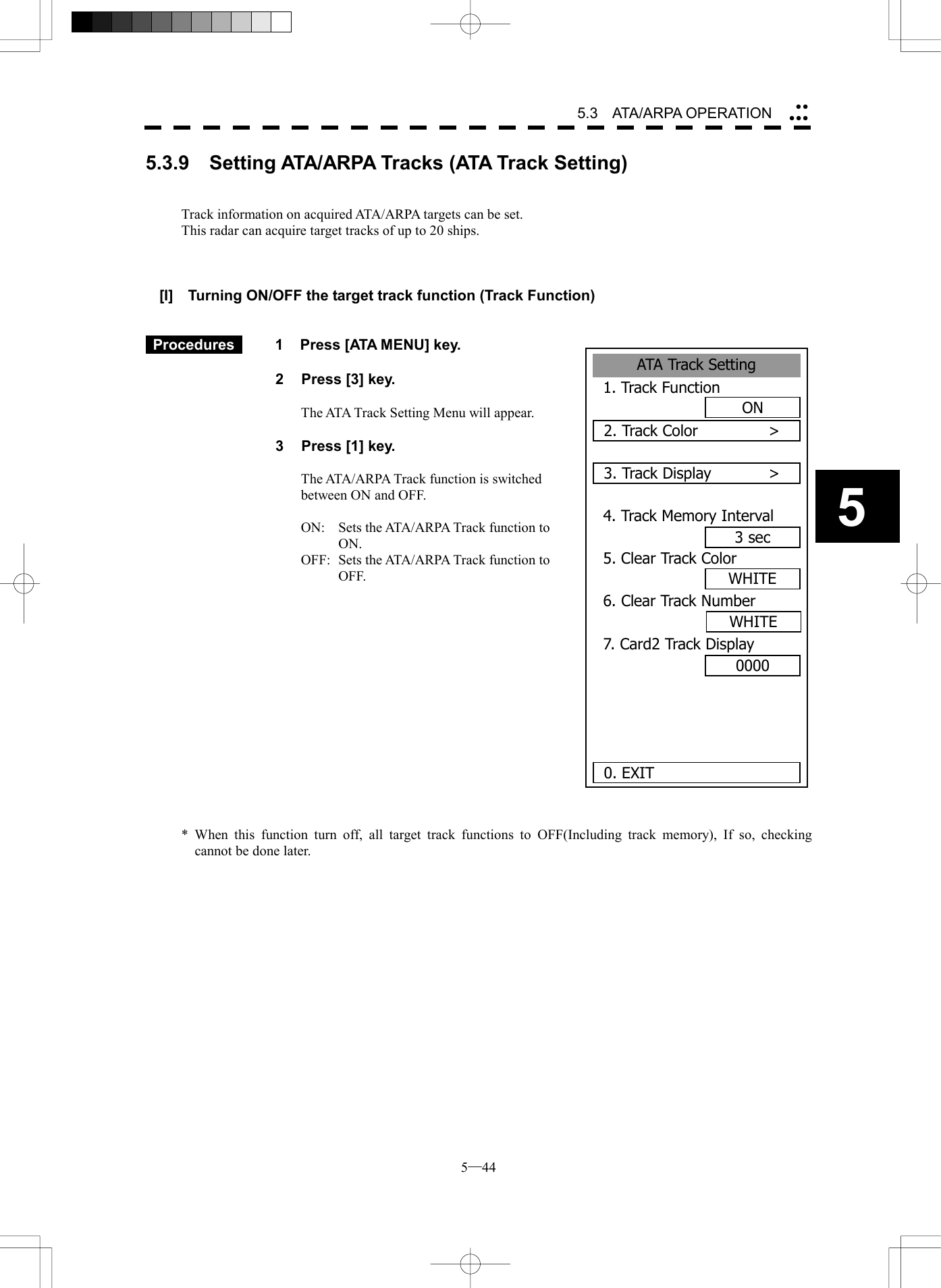  5─44 5.3   ATA/ARPA OPERATION 5ATA Track Setting1. Track FunctionON2. Track Color      >3. Track Display      >4. Track Memory Interval3 sec5. Clear Track ColorWHITE6. Clear Track Number7. Card2 Track Display00000. EXITWHITE5.3.9    Setting ATA/ARPA Tracks (ATA Track Setting)   Track information on acquired ATA/ARPA targets can be set. This radar can acquire target tracks of up to 20 ships.    [I]    Turning ON/OFF the target track function (Track Function)    Procedures   1  Press [ATA MENU] key.  2  Press [3] key.  The ATA Track Setting Menu will appear.  3  Press [1] key.  The ATA/ARPA Track function is switched between ON and OFF.  ON:  Sets the ATA/ARPA Track function to ON. OFF:  Sets the ATA/ARPA Track function to OFF.                * When this function turn off, all target track functions to OFF(Including track memory), If so, checking cannot be done later.   