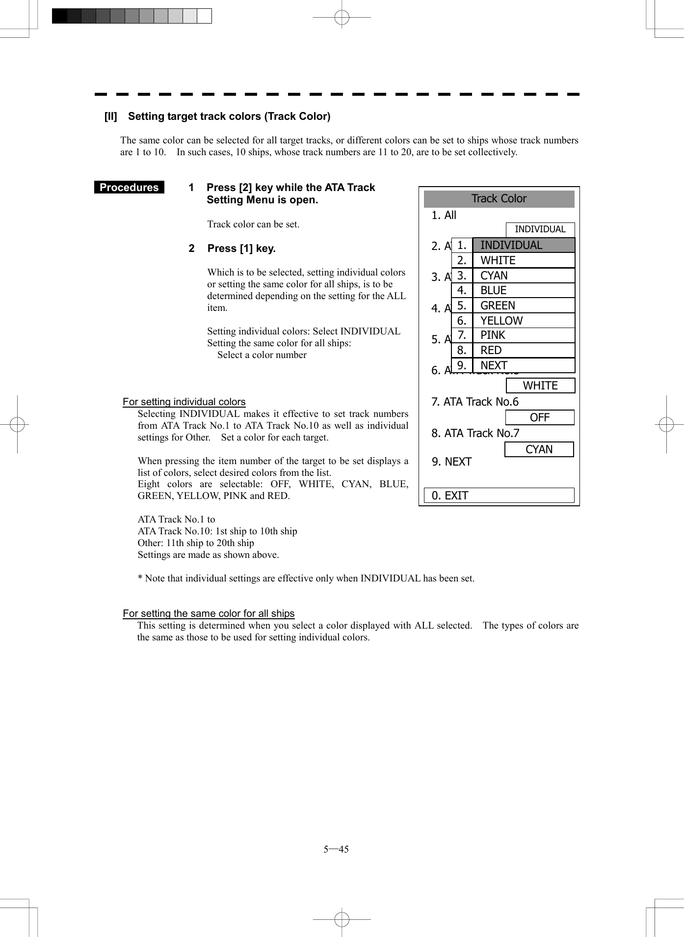 5─45 Track Color1. All 2. ATA Track No.13. ATA Track No.24. ATA Track No.3PINK5. ATA Track No.4RED6. ATA Track No.57. ATA Track No.6OFF0. EXIT WHITE8. ATA Track No.79. NEXT INDIVIDUALYELLOWGREENCYAN1.  INDIVIDUAL2.  WHITE3.  CYAN4.  BLUE5.  GREEN6. YELLOW 7.  PINK 8.  RED 9.  NEXT[II]    Setting target track colors (Track Color)  The same color can be selected for all target tracks, or different colors can be set to ships whose track numbers are 1 to 10.    In such cases, 10 ships, whose track numbers are 11 to 20, are to be set collectively.    Procedures   1  Press [2] key while the ATA Track Setting Menu is open.  Track color can be set.  2  Press [1] key.  Which is to be selected, setting individual colors or setting the same color for all ships, is to be determined depending on the setting for the ALL item.  Setting individual colors: Select INDIVIDUAL Setting the same color for all ships:       Select a color number    For setting individual colors   Selecting INDIVIDUAL makes it effective to set track numbers from ATA Track No.1 to ATA Track No.10 as well as individual settings for Other.    Set a color for each target.    When pressing the item number of the target to be set displays a list of colors, select desired colors from the list.   Eight colors are selectable: OFF, WHITE, CYAN, BLUE, GREEN, YELLOW, PINK and RED.    ATA Track No.1 to   ATA Track No.10: 1st ship to 10th ship   Other: 11th ship to 20th ship   Settings are made as shown above.    * Note that individual settings are effective only when INDIVIDUAL has been set.   For setting the same color for all ships   This setting is determined when you select a color displayed with ALL selected.    The types of colors are   the same as those to be used for setting individual colors.   