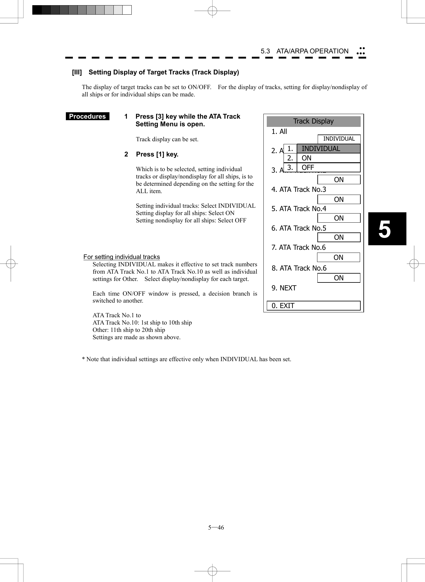  5─46 5.3   ATA/ARPA OPERATION 5Track Display1. All 2. ATA Track No.13. ATA Track No.24. ATA Track No.3ON5. ATA Track No.4ON6. ATA Track No.57. ATA Track No.6ON0. EXITON8. ATA Track No.6ON9. NEXTONONINDIVIDUAL1.  INDIVIDUAL2.  ON3.  OFF[III]    Setting Display of Target Tracks (Track Display)  The display of target tracks can be set to ON/OFF.    For the display of tracks, setting for display/nondisplay of all ships or for individual ships can be made.    Procedures   1  Press [3] key while the ATA Track Setting Menu is open.  Track display can be set.  2  Press [1] key.  Which is to be selected, setting individual tracks or display/nondisplay for all ships, is to be determined depending on the setting for the ALL item.  Setting individual tracks: Select INDIVIDUAL Setting display for all ships: Select ON Setting nondisplay for all ships: Select OFF     For setting individual tracks   Selecting INDIVIDUAL makes it effective to set track numbers from ATA Track No.1 to ATA Track No.10 as well as individual settings for Other.    Select display/nondisplay for each target.    Each time ON/OFF window is pressed, a decision branch is switched to another.    ATA Track No.1 to   ATA Track No.10: 1st ship to 10th ship   Other: 11th ship to 20th ship   Settings are made as shown above.   * Note that individual settings are effective only when INDIVIDUAL has been set.   