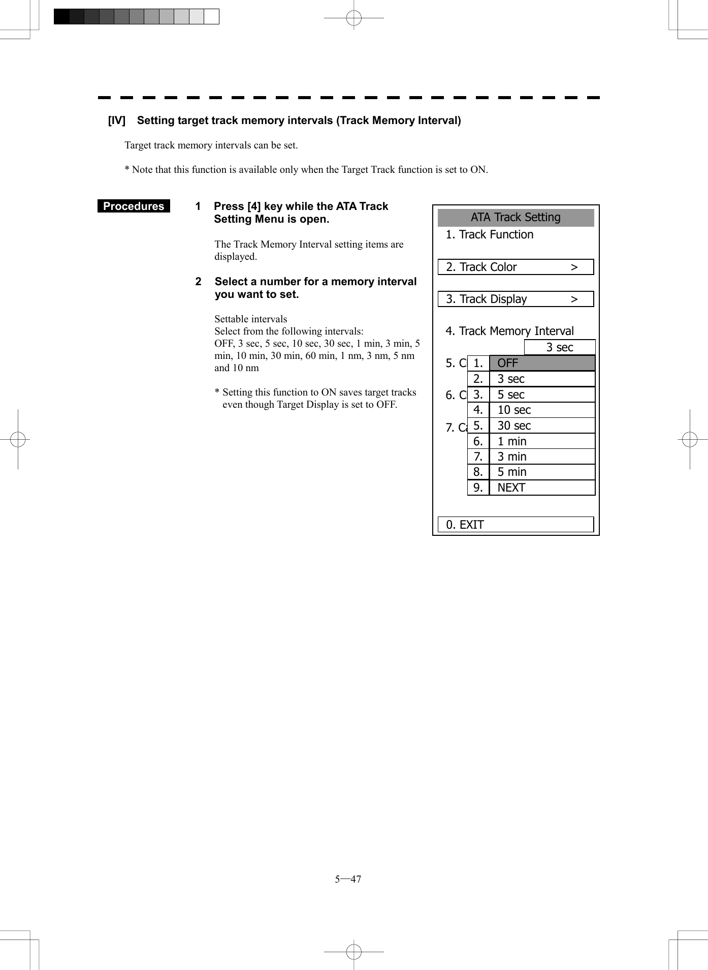  5─47 ATA Track Setting1. Track Function2. Track Color      >3. Track Display      >4. Track Memory Interval3 sec5. Clear Track ColorWHITE6. Clear Track Number7. Card2 Track Display00000. EXIT 00001.  OFF2.  3 sec3.  5 sec4.  10 sec5.  30 sec6.  1 min7.  3 min8.  5 min9.  NEXT[IV]    Setting target track memory intervals (Track Memory Interval)  Target track memory intervals can be set.  * Note that this function is available only when the Target Track function is set to ON.    Procedures   1  Press [4] key while the ATA Track Setting Menu is open.    The Track Memory Interval setting items are displayed.  2  Select a number for a memory interval you want to set.  Settable intervals Select from the following intervals: OFF, 3 sec, 5 sec, 10 sec, 30 sec, 1 min, 3 min, 5 min, 10 min, 30 min, 60 min, 1 nm, 3 nm, 5 nm and 10 nm  * Setting this function to ON saves target tracks even though Target Display is set to OFF.               