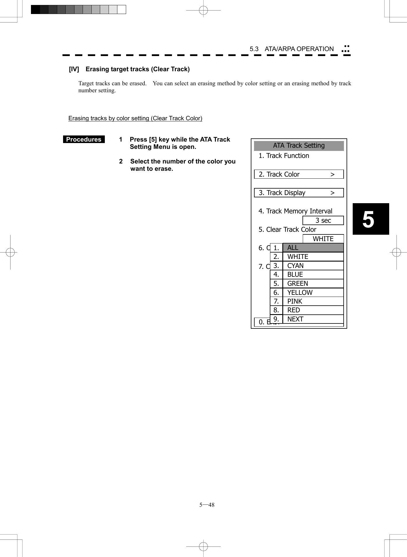  5─48 5.3   ATA/ARPA OPERATION 5ATA Track Setting1. Track Function2. Track Color      >3. Track Display      >4. Track Memory Interval3 sec5. Clear Track Color6. Clear Track Number7. Card2 Track Display00000. EXIT WHITEWHITE1. ALL2.  WHITE3.  CYAN4.  BLUE5.  GREEN6. YELLOW7.  PINK8.  RED9.  NEXT[IV]    Erasing target tracks (Clear Track)  Target tracks can be erased.    You can select an erasing method by color setting or an erasing method by track number setting.    Erasing tracks by color setting (Clear Track Color)    Procedures   1  Press [5] key while the ATA Track Setting Menu is open.    2  Select the number of the color you want to erase.                          