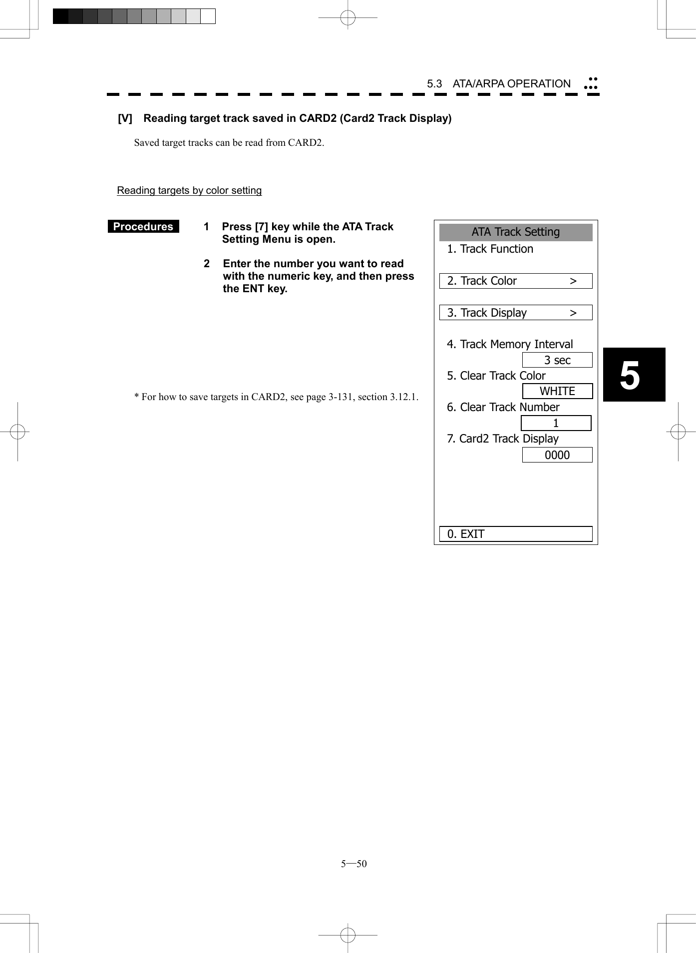  5─50 5.3   ATA/ARPA OPERATION 5ATA Track Setting1. Track Function2. Track Color      >3. Track Display      >4. Track Memory Interval3 sec5. Clear Track Color6. Clear Track Number7. Card2 Track Display00000. EXITWHITE1[V]    Reading target track saved in CARD2 (Card2 Track Display)  Saved target tracks can be read from CARD2.    Reading targets by color setting    Procedures   1  Press [7] key while the ATA Track Setting Menu is open.    2  Enter the number you want to read with the numeric key, and then press the ENT key.         * For how to save targets in CARD2, see page 3-131, section 3.12.1.               