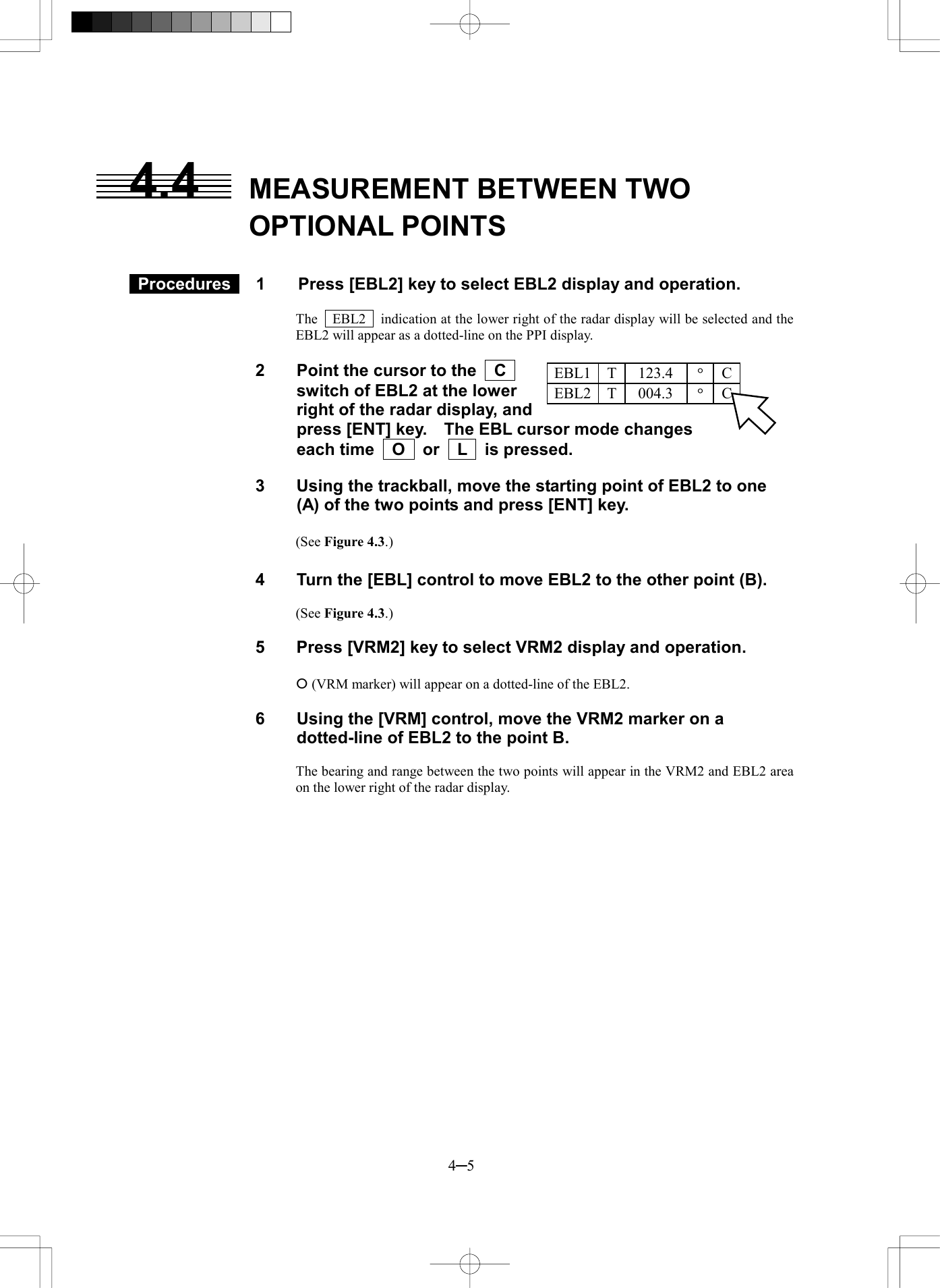  4─5 123.4EBL1  T &deg;C004.3EBL2  T &deg;C4.4  MEASUREMENT BETWEEN TWO OPTIONAL POINTS    Procedures   1  Press [EBL2] key to select EBL2 display and operation.  The    EBL2    indication at the lower right of the radar display will be selected and the EBL2 will appear as a dotted-line on the PPI display.  2  Point the cursor to the    C     switch of EBL2 at the lower right of the radar display, and press [ENT] key.    The EBL cursor mode changes each time  O  or  L  is pressed.  3  Using the trackball, move the starting point of EBL2 to one (A) of the two points and press [ENT] key.  (See Figure 4.3.)  4  Turn the [EBL] control to move EBL2 to the other point (B).  (See Figure 4.3.)  5  Press [VRM2] key to select VRM2 display and operation.  &iexcl; (VRM marker) will appear on a dotted-line of the EBL2.  6  Using the [VRM] control, move the VRM2 marker on a dotted-line of EBL2 to the point B.  The bearing and range between the two points will appear in the VRM2 and EBL2 area on the lower right of the radar display. 