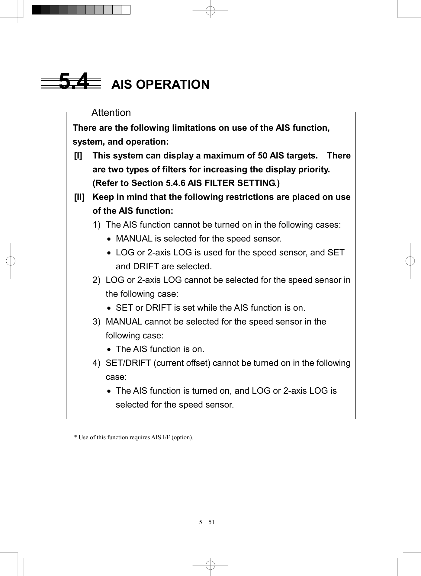  5─51 5.4 AIS OPERATION                                                * Use of this function requires AIS I/F (option).   There are the following limitations on use of the AIS function, system, and operation: [I]  This system can display a maximum of 50 AIS targets.    Thereare two types of filters for increasing the display priority.   (Refer to Section 5.4.6 AIS FILTER SETTING.) [II]  Keep in mind that the following restrictions are placed on useof the AIS function: 1)  The AIS function cannot be turned on in the following cases: &middot;  MANUAL is selected for the speed sensor. &middot;  LOG or 2-axis LOG is used for the speed sensor, and SET and DRIFT are selected. 2)  LOG or 2-axis LOG cannot be selected for the speed sensor inthe following case: &middot;  SET or DRIFT is set while the AIS function is on. 3)  MANUAL cannot be selected for the speed sensor in the following case: &middot;  The AIS function is on. 4)  SET/DRIFT (current offset) cannot be turned on in the followingcase: &middot;  The AIS function is turned on, and LOG or 2-axis LOG is selected for the speed sensor.  Attention 