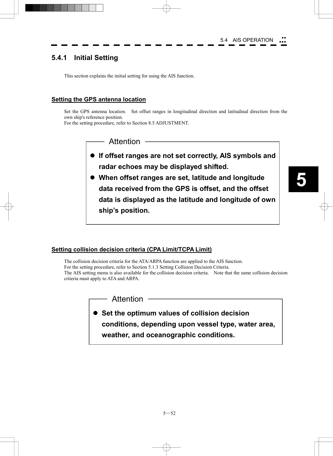  5─52 5.4   AIS OPERATION 55.4.1  Initial Setting   This section explains the initial setting for using the AIS function.    Setting the GPS antenna location  Set the GPS antenna location.    Set offset ranges in longitudinal direction and latitudinal direction from the own ship's reference position. For the setting procedure, refer to Section 8.5 ADJUSTMENT.                      Setting collision decision criteria (CPA Limit/TCPA Limit)  The collision decision criteria for the ATA/ARPA function are applied to the AIS function. For the setting procedure, refer to Section 5.1.3 Setting Collision Decision Criteria. The AIS setting menu is also available for the collision decision criteria.    Note that the same collision decision criteria must apply to ATA and ARPA.                  l If offset ranges are not set correctly, AIS symbols andradar echoes may be displayed shifted. l When offset ranges are set, latitude and longitude data received from the GPS is offset, and the offset data is displayed as the latitude and longitude of ownship&rsquo;s position. Attention l Set the optimum values of collision decision conditions, depending upon vessel type, water area, weather, and oceanographic conditions.     Attention