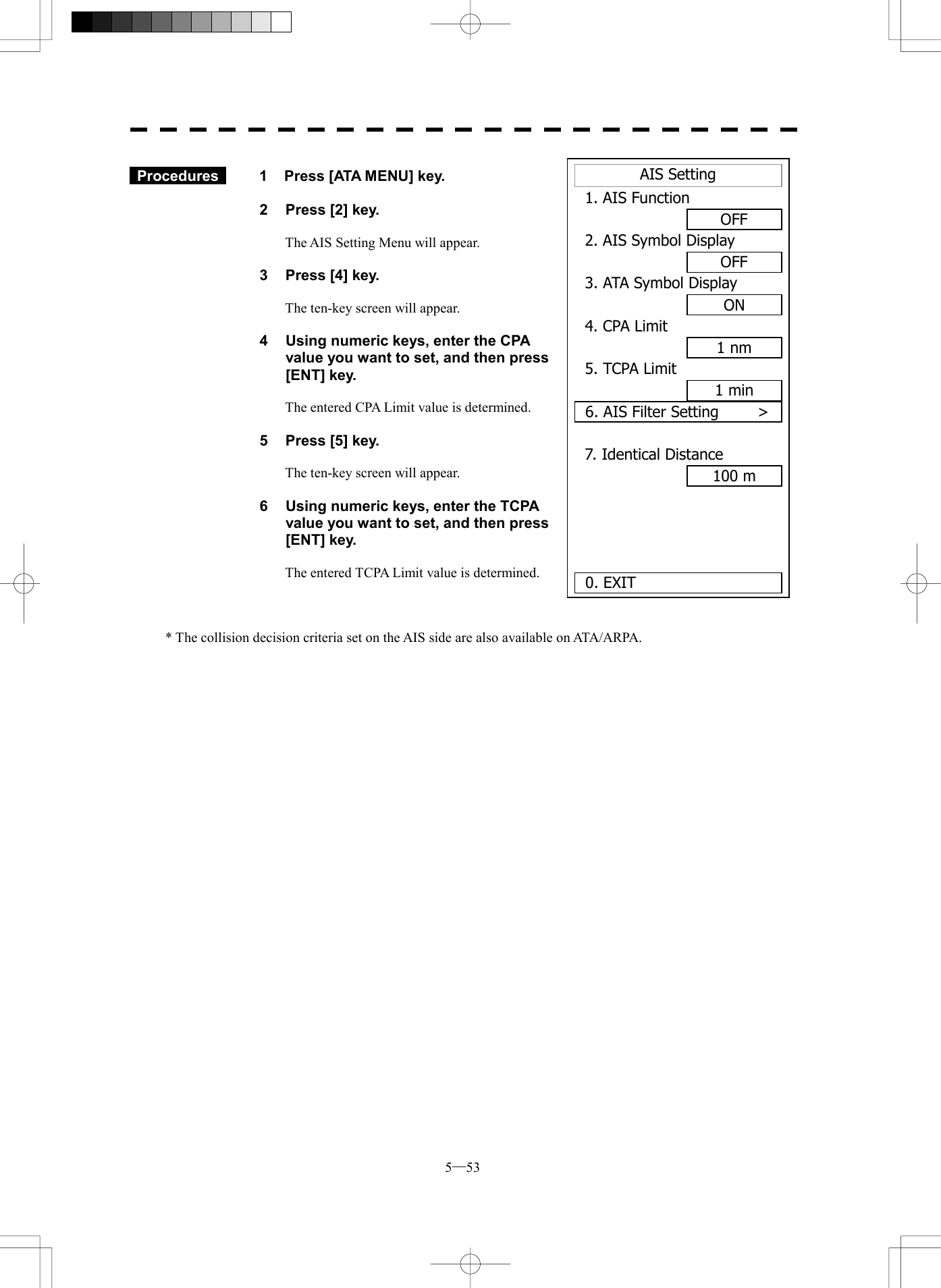  5─53 AIS Setting1. AIS FunctionOFF2. AIS Symbol DisplayOFF3. ATA Symbol DisplayON4. CPA Limit1 nm5. TCPA Limit1 min6. AIS Filter Setting     >7. Identical Distance100 m0. EXIT   Procedures   1  Press [ATA MENU] key.  2  Press [2] key.  The AIS Setting Menu will appear.  3  Press [4] key.  The ten-key screen will appear.  4  Using numeric keys, enter the CPA value you want to set, and then press [ENT] key.  The entered CPA Limit value is determined.  5  Press [5] key.  The ten-key screen will appear.  6  Using numeric keys, enter the TCPA value you want to set, and then press [ENT] key.  The entered TCPA Limit value is determined.    * The collision decision criteria set on the AIS side are also available on ATA/ARPA. 