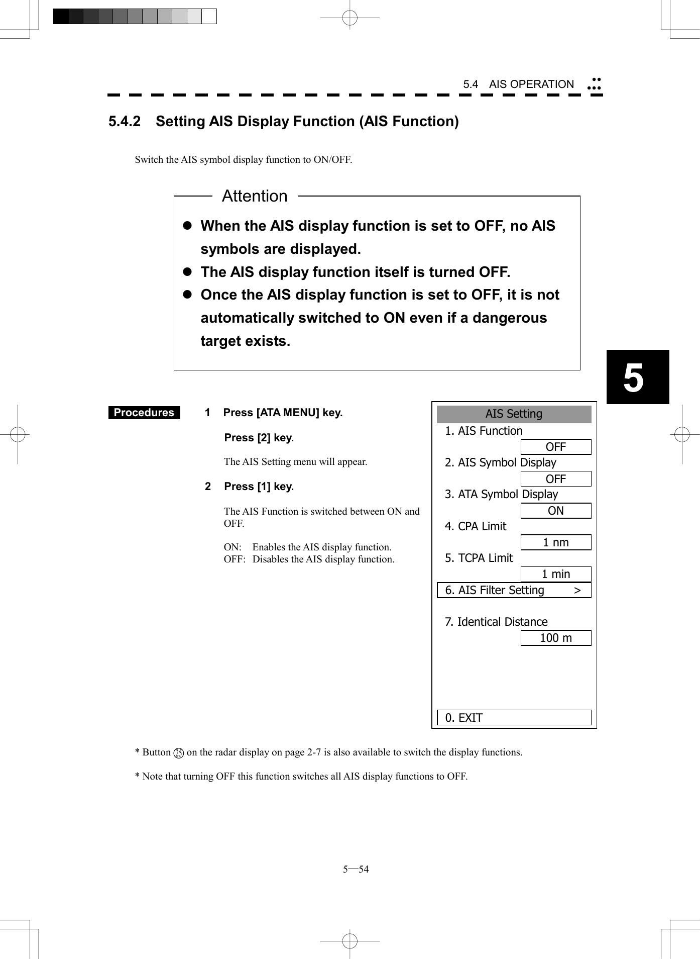  5─54 5.4   AIS OPERATION 55.4.2    Setting AIS Display Function (AIS Function)   Switch the AIS symbol display function to ON/OFF.                      Procedures   1  Press [ATA MENU] key.    Press [2] key.  The AIS Setting menu will appear.  2  Press [1] key.  The AIS Function is switched between ON and OFF.  ON:  Enables the AIS display function. OFF:  Disables the AIS display function.                * Button      on the radar display on page 2-7 is also available to switch the display functions.  * Note that turning OFF this function switches all AIS display functions to OFF.  l When the AIS display function is set to OFF, no AIS symbols are displayed. l The AIS display function itself is turned OFF. l Once the AIS display function is set to OFF, it is not automatically switched to ON even if a dangerous target exists. AttentionAIS Setting1. AIS FunctionOFF2. AIS Symbol DisplayOFF3. ATA Symbol DisplayON4. CPA Limit1 nm5. TCPA Limit1 min6. AIS Filter Setting     >7. Identical Distance100 m  0. EXIT 25