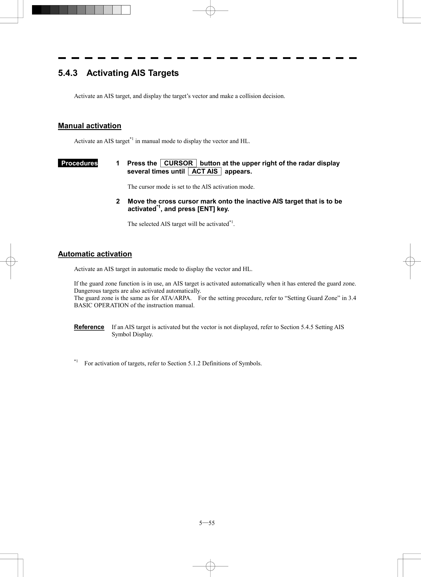  5─55 5.4.3  Activating AIS Targets   Activate an AIS target, and display the target&rsquo;s vector and make a collision decision.    Manual activation  Activate an AIS target*1 in manual mode to display the vector and HL.    Procedures  1  Press the    CURSOR    button at the upper right of the radar display several times until    ACT AIS    appears.  The cursor mode is set to the AIS activation mode.  2  Move the cross cursor mark onto the inactive AIS target that is to be activated*1, and press [ENT] key.  The selected AIS target will be activated*1.    Automatic activation  Activate an AIS target in automatic mode to display the vector and HL.  If the guard zone function is in use, an AIS target is activated automatically when it has entered the guard zone.   Dangerous targets are also activated automatically. The guard zone is the same as for ATA/ARPA.    For the setting procedure, refer to &ldquo;Setting Guard Zone&rdquo; in 3.4 BASIC OPERATION of the instruction manual.   Reference  If an AIS target is activated but the vector is not displayed, refer to Section 5.4.5 Setting AIS Symbol Display.    *1    For activation of targets, refer to Section 5.1.2 Definitions of Symbols.  