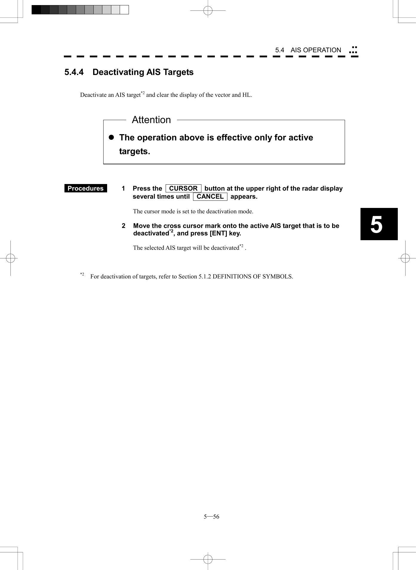  5─56 5.4   AIS OPERATION 5 l The operation above is effective only for active targets. 5.4.4  Deactivating AIS Targets   Deactivate an AIS target*2 and clear the display of the vector and HL.              Procedures   1  Press the    CURSOR    button at the upper right of the radar display several times until    CANCEL    appears.  The cursor mode is set to the deactivation mode.  2  Move the cross cursor mark onto the active AIS target that is to be deactivated*2, and press [ENT] key.  The selected AIS target will be deactivated*2 .    *2    For deactivation of targets, refer to Section 5.1.2 DEFINITIONS OF SYMBOLS.  Attention