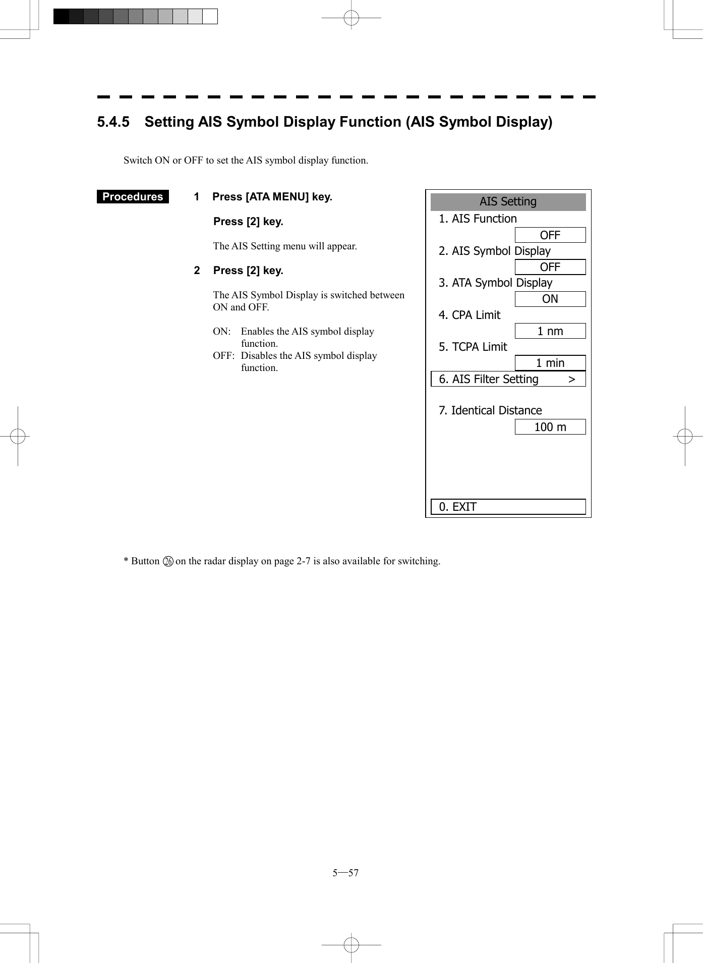  5─57 5.4.5    Setting AIS Symbol Display Function (AIS Symbol Display)   Switch ON or OFF to set the AIS symbol display function.    Procedures   1  Press [ATA MENU] key.    Press [2] key.  The AIS Setting menu will appear.  2  Press [2] key.  The AIS Symbol Display is switched between ON and OFF.  ON:  Enables the AIS symbol display function. OFF:  Disables the AIS symbol display function.                * Button      on the radar display on page 2-7 is also available for switching.   AIS Setting1. AIS FunctionOFF2. AIS Symbol DisplayOFF3. ATA Symbol DisplayON4. CPA Limit1 nm5. TCPA Limit1 min6. AIS Filter Setting     >7. Identical Distance100 m  0. EXIT 26