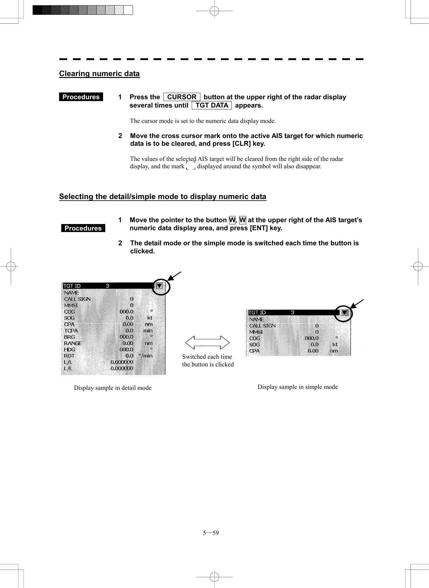  5─59 Clearing numeric data    Procedures   1  Press the    CURSOR    button at the upper right of the radar display several times until    TGT DATA    appears.  The cursor mode is set to the numeric data display mode.  2  Move the cross cursor mark onto the active AIS target for which numeric data is to be cleared, and press [CLR] key.  The values of the selected AIS target will be cleared from the right side of the radar display, and the mark      displayed around the symbol will also disappear.    Selecting the detail/simple mode to display numeric data     1  Move the pointer to the button W, W at the upper right of the AIS target&rsquo;s numeric data display area, and press [ENT] key.  2  The detail mode or the simple mode is switched each time the button is clicked.        Switched each time the button is clicked Display sample in detail mode  Display sample in simple mode  Procedures  