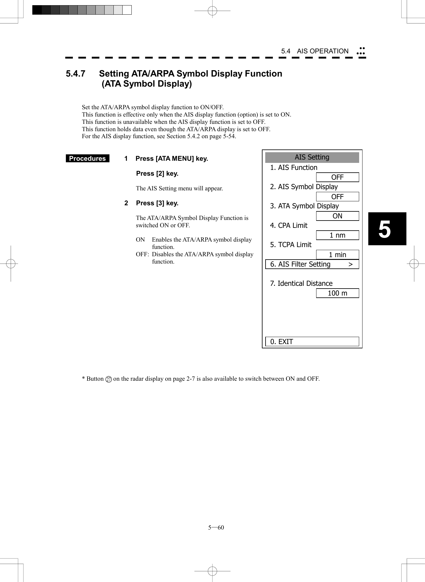  5─60 5.4   AIS OPERATION 55.4.7   Setting ATA/ARPA Symbol Display Function          (ATA Symbol Display)   Set the ATA/ARPA symbol display function to ON/OFF. This function is effective only when the AIS display function (option) is set to ON. This function is unavailable when the AIS display function is set to OFF. This function holds data even though the ATA/ARPA display is set to OFF. For the AIS display function, see Section 5.4.2 on page 5-54.    Procedures   1  Press [ATA MENU] key.    Press [2] key.  The AIS Setting menu will appear.  2  Press [3] key.  The ATA/ARPA Symbol Display Function is switched ON or OFF.  ON  Enables the ATA/ARPA symbol display function. OFF:  Disables the ATA/ARPA symbol display function.                * Button      on the radar display on page 2-7 is also available to switch between ON and OFF. AIS Setting1. AIS FunctionOFF2. AIS Symbol DisplayOFF3. ATA Symbol DisplayON4. CPA Limit1 nm5. TCPA Limit1 min6. AIS Filter Setting     >7. Identical Distance100 m0. EXIT 27