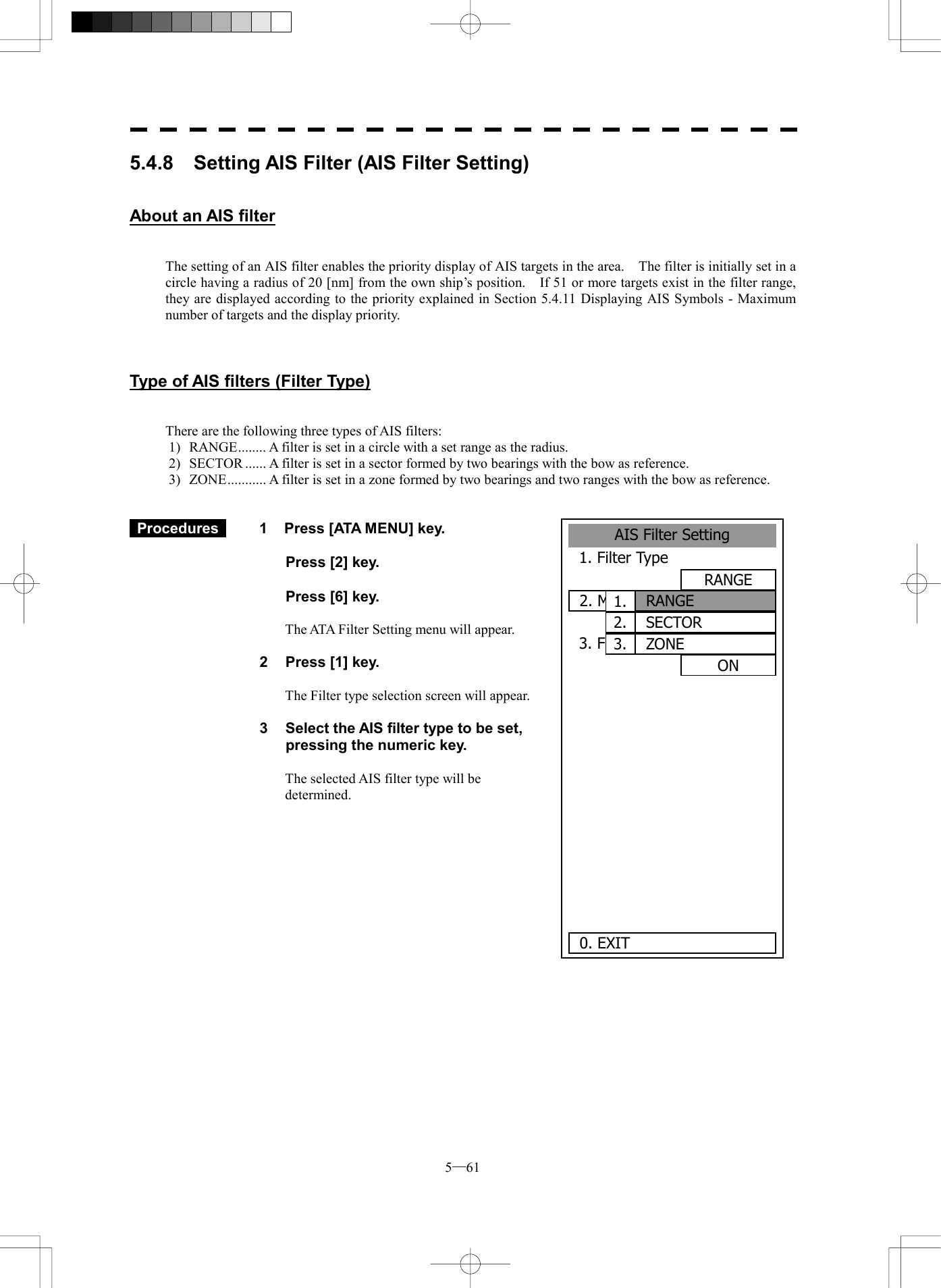 5─61 5.4.8    Setting AIS Filter (AIS Filter Setting)   About an AIS filter   The setting of an AIS filter enables the priority display of AIS targets in the area.    The filter is initially set in a circle having a radius of 20 [nm] from the own ship&rsquo;s position.    If 51 or more targets exist in the filter range, they are displayed according to the priority explained in Section 5.4.11 Displaying AIS Symbols - Maximum number of targets and the display priority.    Type of AIS filters (Filter Type)   There are the following three types of AIS filters: 1)  RANGE........ A filter is set in a circle with a set range as the radius. 2)  SECTOR ...... A filter is set in a sector formed by two bearings with the bow as reference. 3)  ZONE........... A filter is set in a zone formed by two bearings and two ranges with the bow as reference.    Procedures   1  Press [ATA MENU] key.    Press [2] key.    Press [6] key.  The ATA Filter Setting menu will appear.  2  Press [1] key.  The Filter type selection screen will appear.  3  Select the AIS filter type to be set, pressing the numeric key.  The selected AIS filter type will be determined.    AIS Filter Setting1. Filter TypeRANGE2. Make AIS Filter3. Filter DisplayON      0. EXIT 1.  RANGE2.  SECTOR3.  ZONE