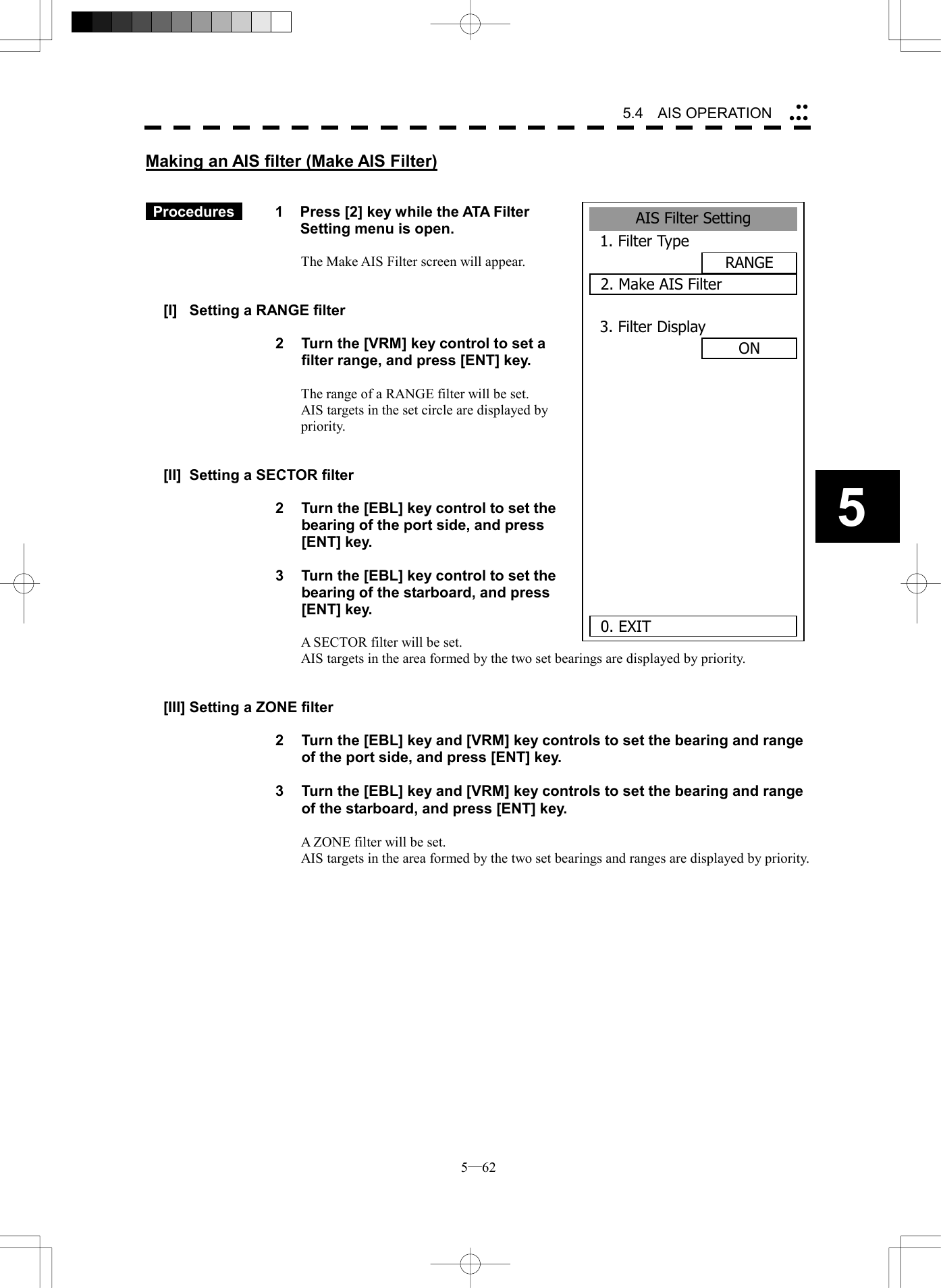 5─62 5.4   AIS OPERATION 5Making an AIS filter (Make AIS Filter)    Procedures   1  Press [2] key while the ATA Filter Setting menu is open.  The Make AIS Filter screen will appear.   [I]  Setting a RANGE filter  2  Turn the [VRM] key control to set a filter range, and press [ENT] key.  The range of a RANGE filter will be set. AIS targets in the set circle are displayed by priority.   [II]  Setting a SECTOR filter  2  Turn the [EBL] key control to set the bearing of the port side, and press [ENT] key.  3  Turn the [EBL] key control to set the bearing of the starboard, and press [ENT] key.  A SECTOR filter will be set. AIS targets in the area formed by the two set bearings are displayed by priority.   [III] Setting a ZONE filter  2  Turn the [EBL] key and [VRM] key controls to set the bearing and range of the port side, and press [ENT] key.  3  Turn the [EBL] key and [VRM] key controls to set the bearing and range of the starboard, and press [ENT] key.  A ZONE filter will be set. AIS targets in the area formed by the two set bearings and ranges are displayed by priority.  AIS Filter Setting1. Filter TypeRANGE2. Make AIS Filter3. Filter DisplayON      0. EXIT