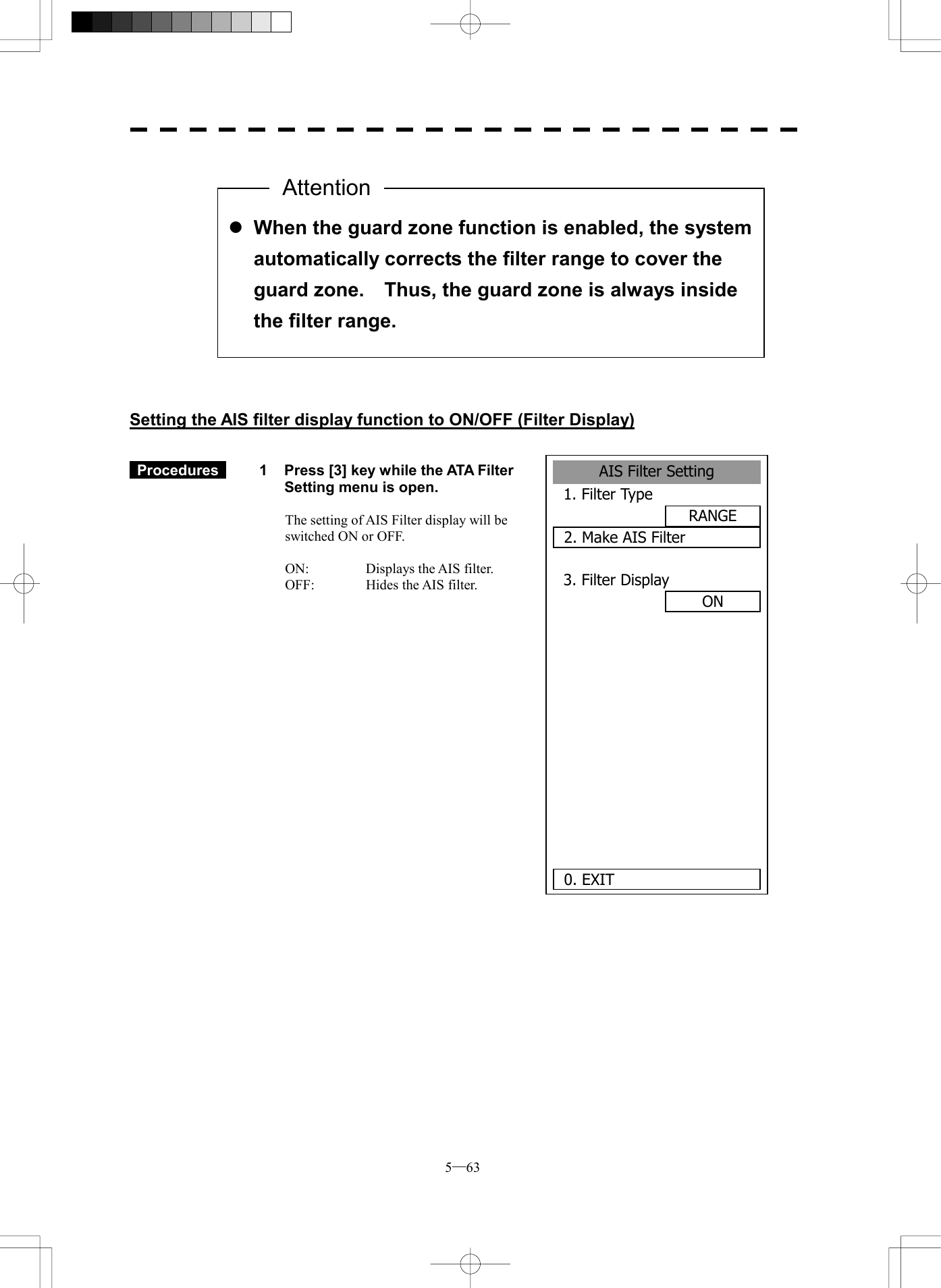  5─63                 Setting the AIS filter display function to ON/OFF (Filter Display)    Procedures   1  Press [3] key while the ATA Filter Setting menu is open.  The setting of AIS Filter display will be switched ON or OFF.  ON:  Displays the AIS filter. OFF:  Hides the AIS filter.   l When the guard zone function is enabled, the system automatically corrects the filter range to cover the guard zone.    Thus, the guard zone is always inside the filter range. AttentionAIS Filter Setting1. Filter TypeRANGE2. Make AIS Filter3. Filter DisplayON      0. EXIT 