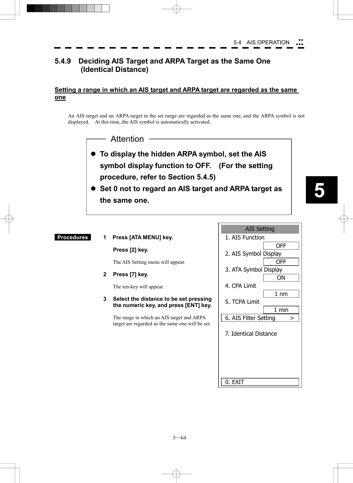  5─64 5.4   AIS OPERATION 55.4.9    Deciding AIS Target and ARPA Target as the Same One        (Identical Distance)   Setting a range in which an AIS target and ARPA target are regarded as the same one   An AIS target and an ARPA target in the set range are regarded as the same one, and the ARPA symbol is not displayed.    At this time, the AIS symbol is automatically activated.                    Procedures   1  Press [ATA MENU] key.    Press [2] key.  The AIS Setting menu will appear.  2  Press [7] key.  The ten-key will appear.  3  Select the distance to be set pressing the numeric key, and press [ENT] key.  The range in which an AIS target and ARPA target are regarded as the same one will be set.             l To display the hidden ARPA symbol, set the AIS symbol display function to OFF.    (For the setting procedure, refer to Section 5.4.5) l Set 0 not to regard an AIS target and ARPA target as the same one. AttentionAIS Setting1. AIS FunctionOFF2. AIS Symbol DisplayOFF3. ATA Symbol DisplayON4. CPA Limit1 nm5. TCPA Limit1 min6. AIS Filter Setting     >7. Identical Distance  0. EXIT