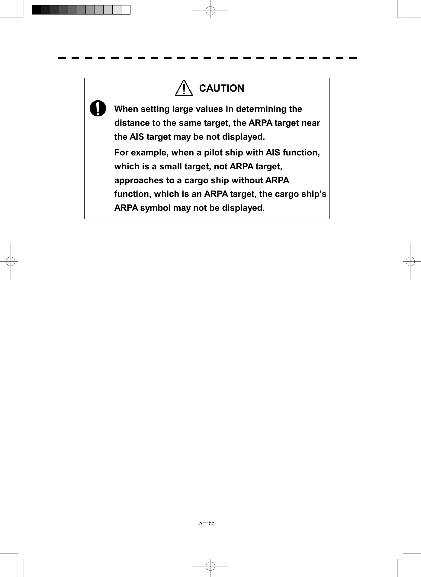  5─65  CAUTION  When setting large values in determining the distance to the same target, the ARPA target near the AIS target may be not displayed. For example, when a pilot ship with AIS function, which is a small target, not ARPA target, approaches to a cargo ship without ARPA function, which is an ARPA target, the cargo ship&rsquo;s ARPA symbol may not be displayed.    