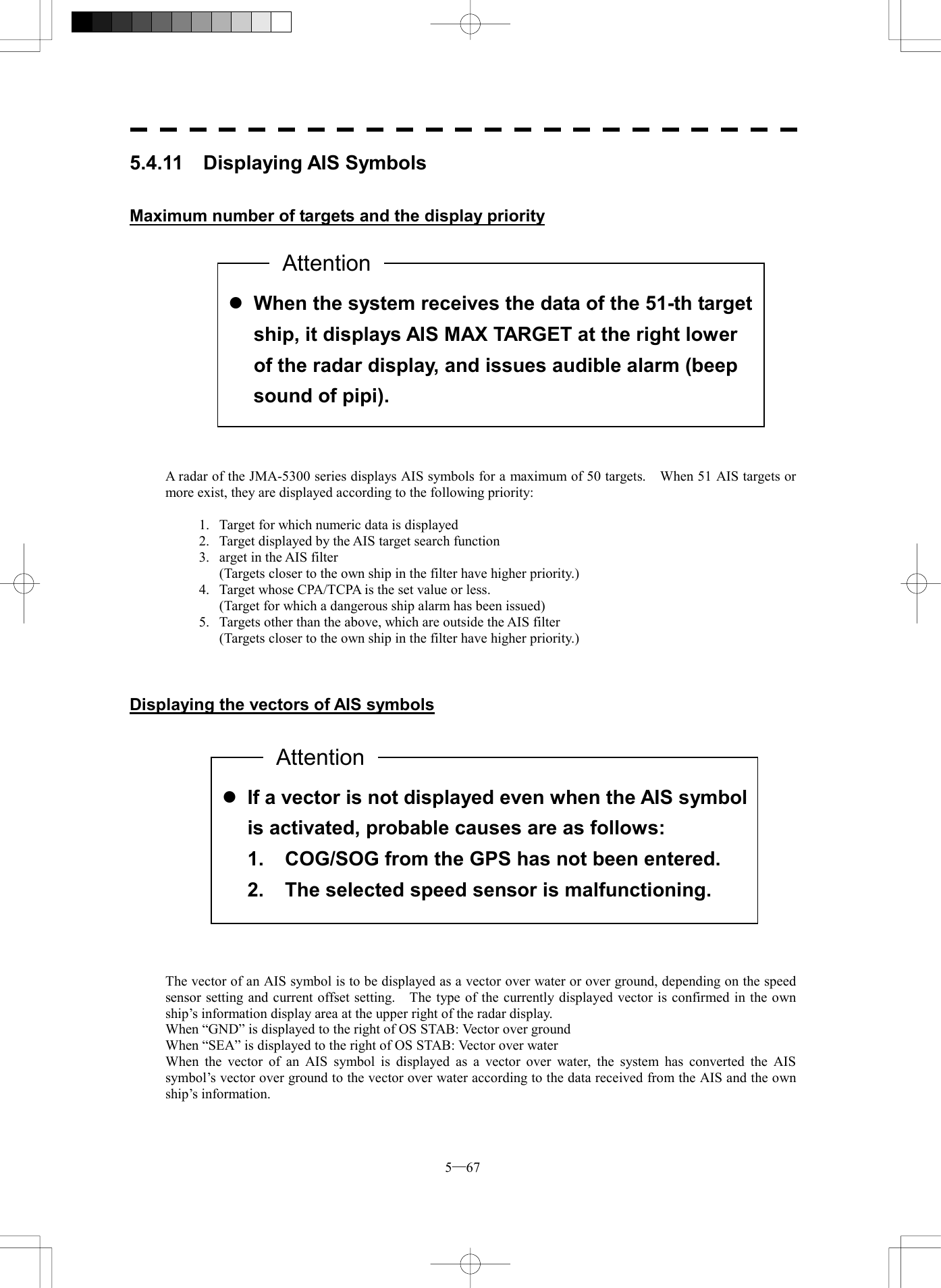  5─67  l If a vector is not displayed even when the AIS symbolis activated, probable causes are as follows: 1.  COG/SOG from the GPS has not been entered. 2.  The selected speed sensor is malfunctioning. 5.4.11  Displaying AIS Symbols   Maximum number of targets and the display priority                A radar of the JMA-5300 series displays AIS symbols for a maximum of 50 targets.    When 51 AIS targets or more exist, they are displayed according to the following priority:  1.  Target for which numeric data is displayed 2.  Target displayed by the AIS target search function 3.   arget in the AIS filter   (Targets closer to the own ship in the filter have higher priority.) 4.  Target whose CPA/TCPA is the set value or less.   (Target for which a dangerous ship alarm has been issued) 5.  Targets other than the above, which are outside the AIS filter   (Targets closer to the own ship in the filter have higher priority.)    Displaying the vectors of AIS symbols                 The vector of an AIS symbol is to be displayed as a vector over water or over ground, depending on the speed sensor setting and current offset setting.    The type of the currently displayed vector is confirmed in the own ship&rsquo;s information display area at the upper right of the radar display. When &ldquo;GND&rdquo; is displayed to the right of OS STAB: Vector over ground When &ldquo;SEA&rdquo; is displayed to the right of OS STAB: Vector over water When the vector of an AIS symbol is displayed as a vector over water, the system has converted the AIS symbol&rsquo;s vector over ground to the vector over water according to the data received from the AIS and the own ship&rsquo;s information.   l When the system receives the data of the 51-th target ship, it displays AIS MAX TARGET at the right lower of the radar display, and issues audible alarm (beep sound of pipi). AttentionAttention