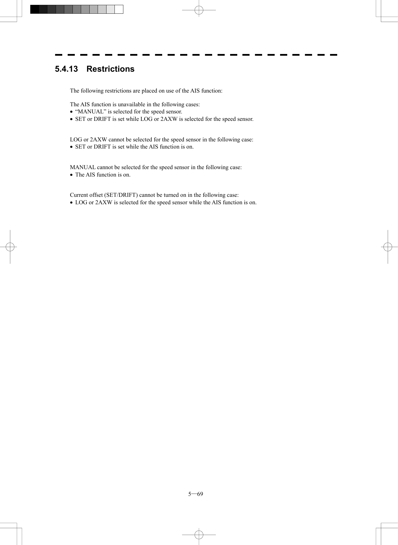  5─69 5.4.13  Restrictions   The following restrictions are placed on use of the AIS function:  The AIS function is unavailable in the following cases: &middot;  &ldquo;MANUAL&rdquo; is selected for the speed sensor. &middot;  SET or DRIFT is set while LOG or 2AXW is selected for the speed sensor.   LOG or 2AXW cannot be selected for the speed sensor in the following case: &middot;  SET or DRIFT is set while the AIS function is on.   MANUAL cannot be selected for the speed sensor in the following case: &middot;  The AIS function is on.   Current offset (SET/DRIFT) cannot be turned on in the following case: &middot;  LOG or 2AXW is selected for the speed sensor while the AIS function is on.   