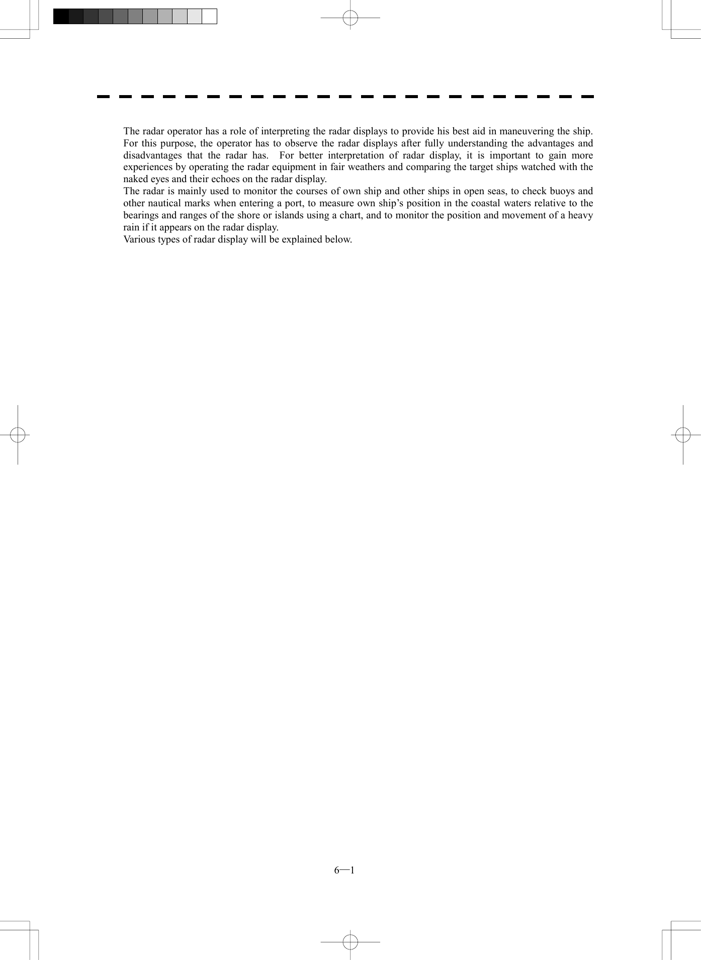  6─1  The radar operator has a role of interpreting the radar displays to provide his best aid in maneuvering the ship.   For this purpose, the operator has to observe the radar displays after fully understanding the advantages and disadvantages that the radar has.  For better interpretation of radar display, it is important to gain more experiences by operating the radar equipment in fair weathers and comparing the target ships watched with the naked eyes and their echoes on the radar display. The radar is mainly used to monitor the courses of own ship and other ships in open seas, to check buoys and other nautical marks when entering a port, to measure own ship&rsquo;s position in the coastal waters relative to the bearings and ranges of the shore or islands using a chart, and to monitor the position and movement of a heavy rain if it appears on the radar display. Various types of radar display will be explained below.     