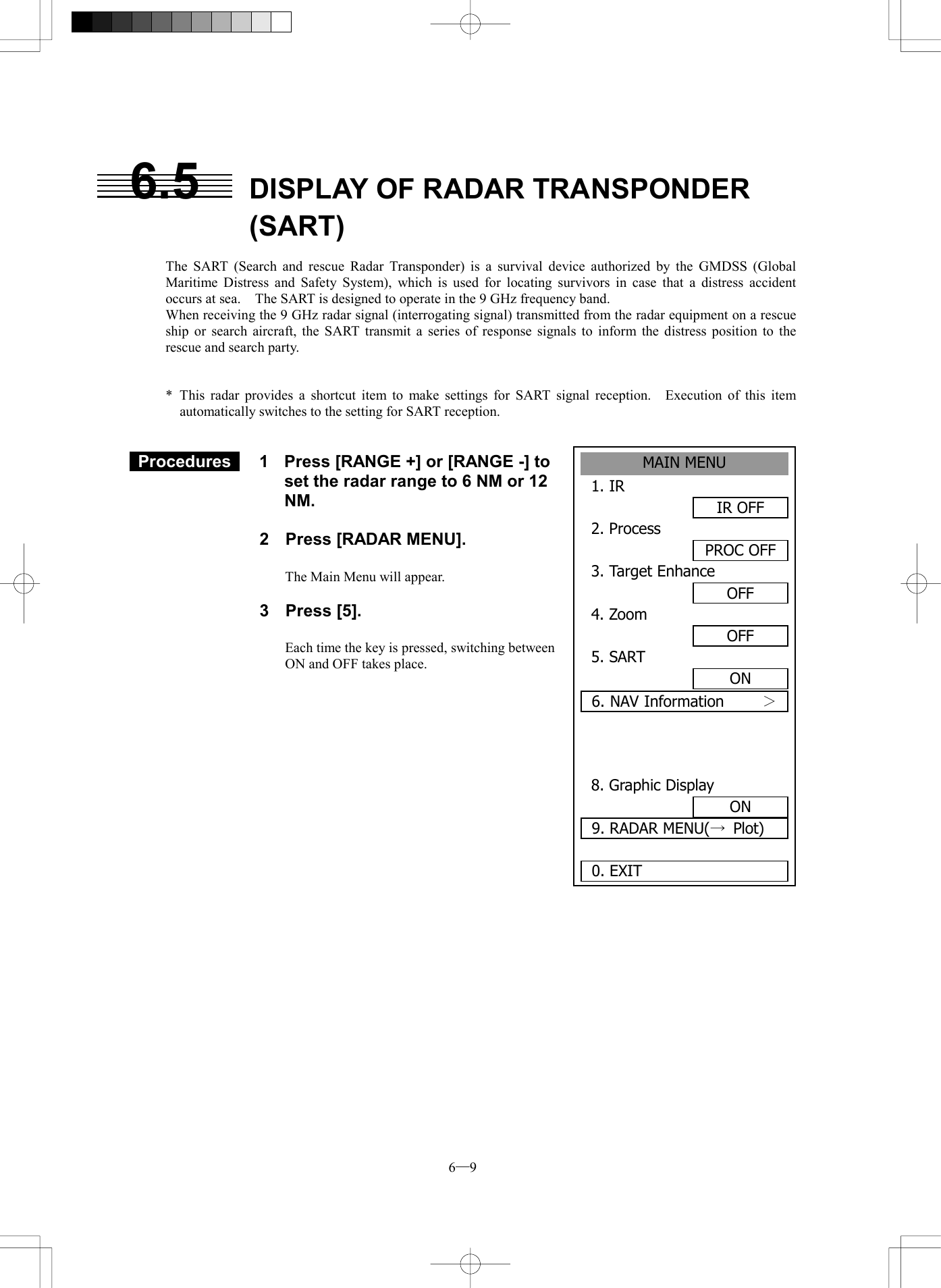  6─9 6.5  DISPLAY OF RADAR TRANSPONDER (SART)  The SART (Search and rescue Radar Transponder) is a survival device authorized by the GMDSS (Global Maritime Distress and Safety System), which is used for locating survivors in case that a distress accident occurs at sea.    The SART is designed to operate in the 9 GHz frequency band. When receiving the 9 GHz radar signal (interrogating signal) transmitted from the radar equipment on a rescue ship or search aircraft, the SART transmit a series of response signals to inform the distress position to the rescue and search party.   * This radar provides a shortcut item to make settings for SART signal reception.  Execution of this item automatically switches to the setting for SART reception.    Procedures   1  Press [RANGE +] or [RANGE -] to set the radar range to 6 NM or 12 NM.  2  Press [RADAR MENU].  The Main Menu will appear.  3 Press [5].  Each time the key is pressed, switching between ON and OFF takes place.               MAIN MENU1. IR IR OFF2. ProcessPROC OFF3. Target EnhanceOFF4. Zoom OFF5. SART ON6. NAV Information     ＞ 8. Graphic DisplayON9. RADAR MENU(&rarr;Plot)0. EXIT 