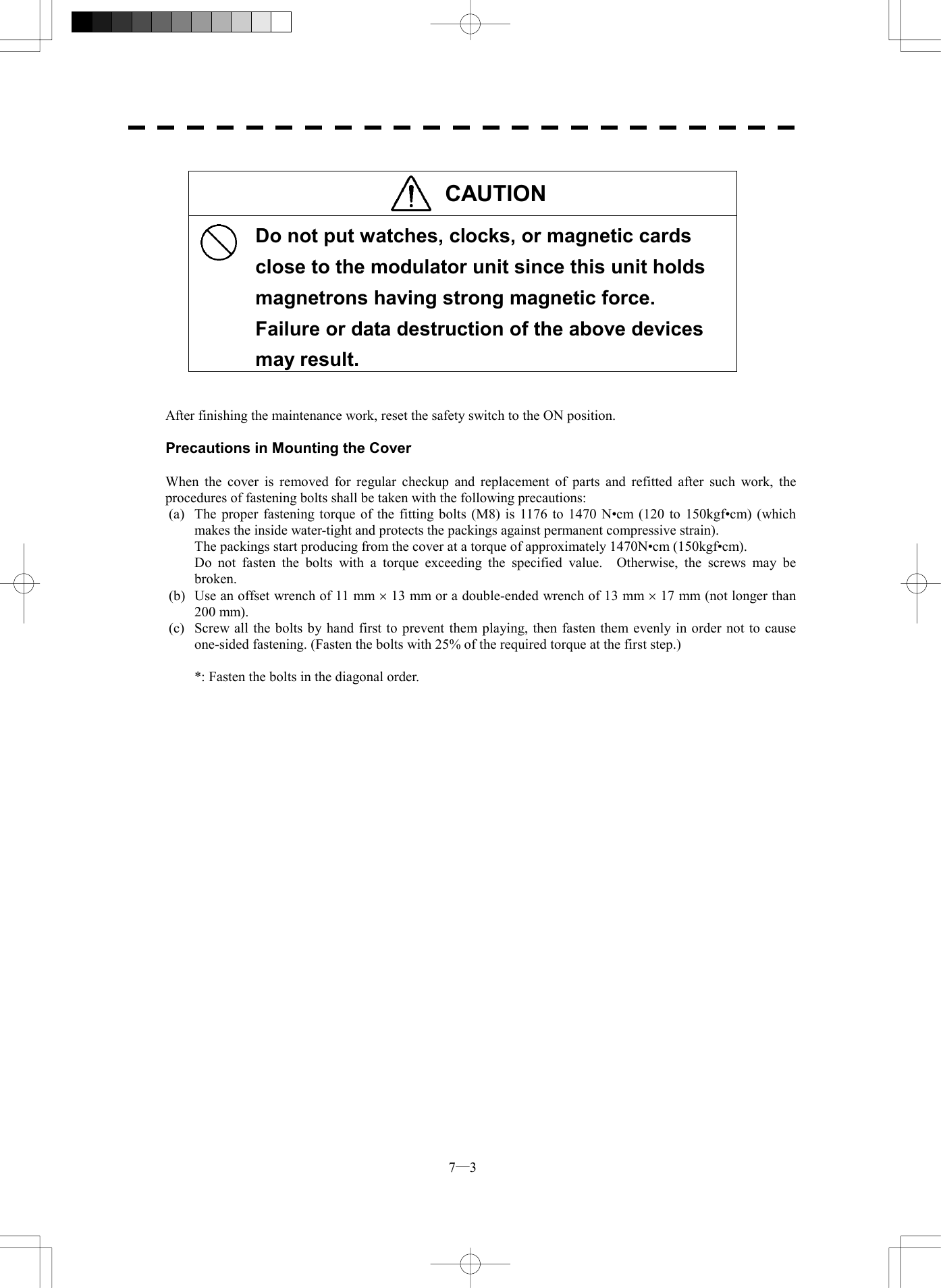 7─3  CAUTION   Do not put watches, clocks, or magnetic cards close to the modulator unit since this unit holds magnetrons having strong magnetic force.   Failure or data destruction of the above devices may result.   After finishing the maintenance work, reset the safety switch to the ON position.  Precautions in Mounting the Cover  When the cover is removed for regular checkup and replacement of parts and refitted after such work, the procedures of fastening bolts shall be taken with the following precautions: (a)  The proper fastening torque of the fitting bolts (M8) is 1176 to 1470 N&bull;cm (120 to 150kgf&bull;cm) (which makes the inside water-tight and protects the packings against permanent compressive strain).   The packings start producing from the cover at a torque of approximately 1470N&bull;cm (150kgf&bull;cm).   Do not fasten the bolts with a torque exceeding the specified value.  Otherwise, the screws may be broken. (b)  Use an offset wrench of 11 mm &acute; 13 mm or a double-ended wrench of 13 mm &acute; 17 mm (not longer than 200 mm). (c)  Screw all the bolts by hand first to prevent them playing, then fasten them evenly in order not to cause one-sided fastening. (Fasten the bolts with 25% of the required torque at the first step.)    *: Fasten the bolts in the diagonal order.   