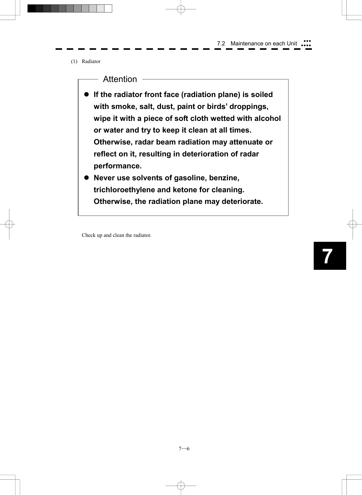  7─6 7.2    Maintenance on each Unit7(1) Radiator                              Check up and clean the radiator.   l If the radiator front face (radiation plane) is soiled with smoke, salt, dust, paint or birds&rsquo; droppings, wipe it with a piece of soft cloth wetted with alcohol or water and try to keep it clean at all times.   Otherwise, radar beam radiation may attenuate or reflect on it, resulting in deterioration of radar performance. l Never use solvents of gasoline, benzine, trichloroethylene and ketone for cleaning.   Otherwise, the radiation plane may deteriorate. Attention