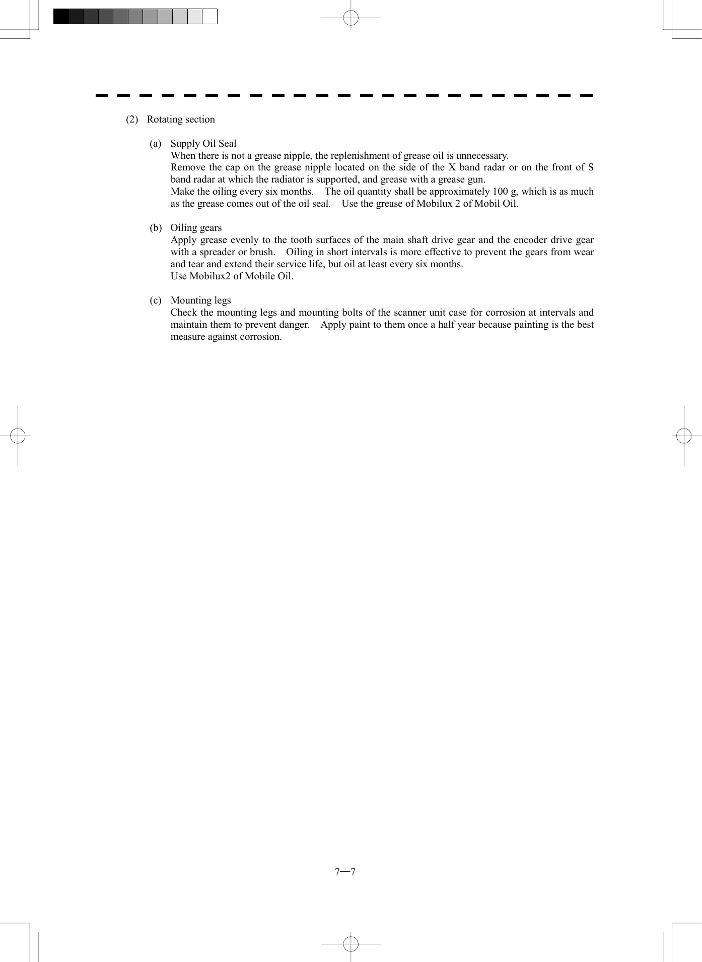  7─7 (2) Rotating section  (a)  Supply Oil Seal   When there is not a grease nipple, the replenishment of grease oil is unnecessary.   Remove the cap on the grease nipple located on the side of the X band radar or on the front of S band radar at which the radiator is supported, and grease with a grease gun.   Make the oiling every six months.    The oil quantity shall be approximately 100 g, which is as much as the grease comes out of the oil seal.    Use the grease of Mobilux 2 of Mobil Oil.  (b) Oiling gears   Apply grease evenly to the tooth surfaces of the main shaft drive gear and the encoder drive gear with a spreader or brush.    Oiling in short intervals is more effective to prevent the gears from wear and tear and extend their service life, but oil at least every six months.   Use Mobilux2 of Mobile Oil.  (c) Mounting legs   Check the mounting legs and mounting bolts of the scanner unit case for corrosion at intervals and maintain them to prevent danger.    Apply paint to them once a half year because painting is the best measure against corrosion.  