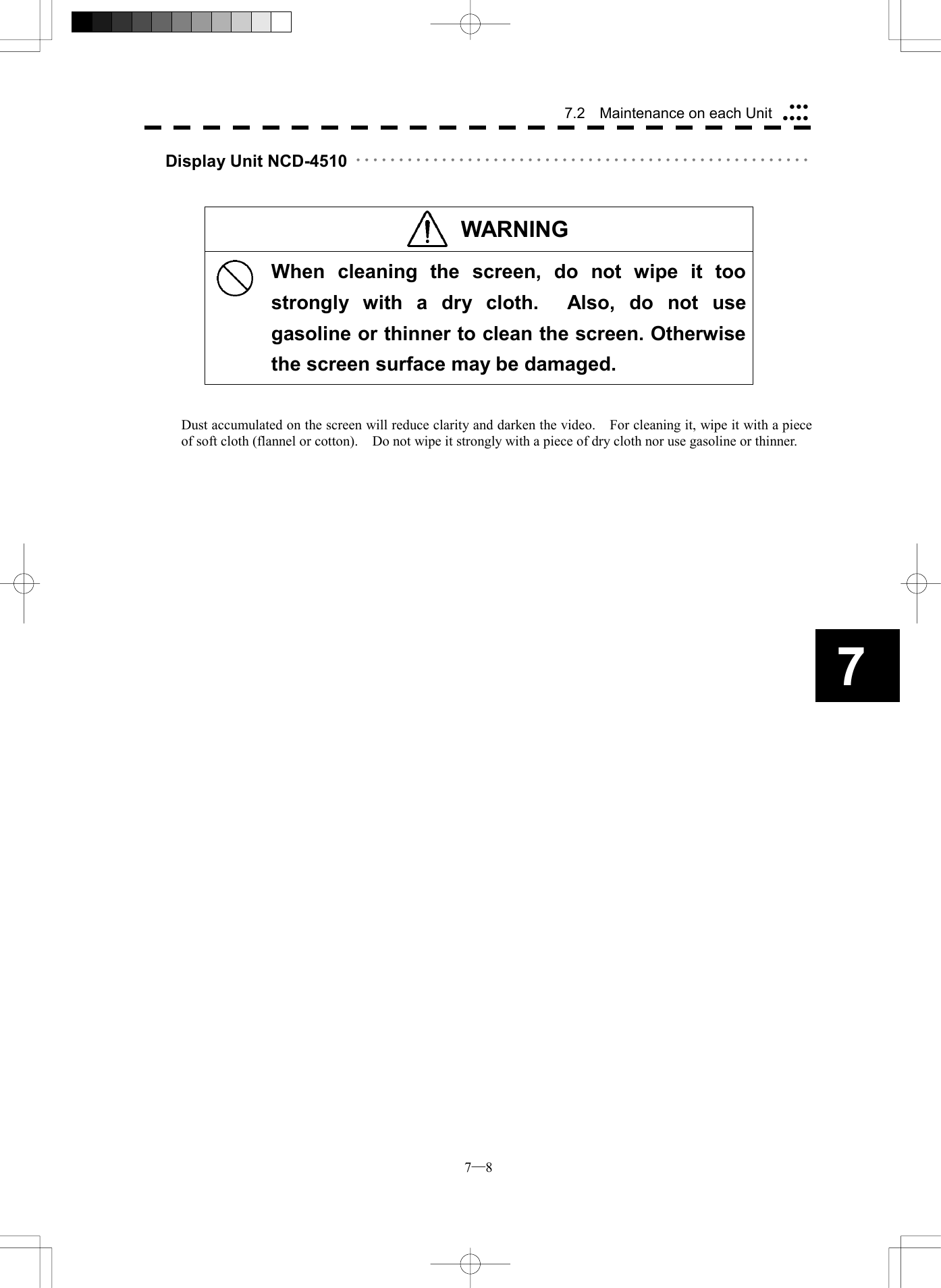  7─8 7.2    Maintenance on each Unit7Display Unit NCD-4510 ･････････････････････････････････････････････････････    WARNING   When cleaning the screen, do not wipe it too strongly with a dry cloth.  Also, do not use gasoline or thinner to clean the screen. Otherwise the screen surface may be damaged.   Dust accumulated on the screen will reduce clarity and darken the video.    For cleaning it, wipe it with a piece of soft cloth (flannel or cotton).    Do not wipe it strongly with a piece of dry cloth nor use gasoline or thinner.    